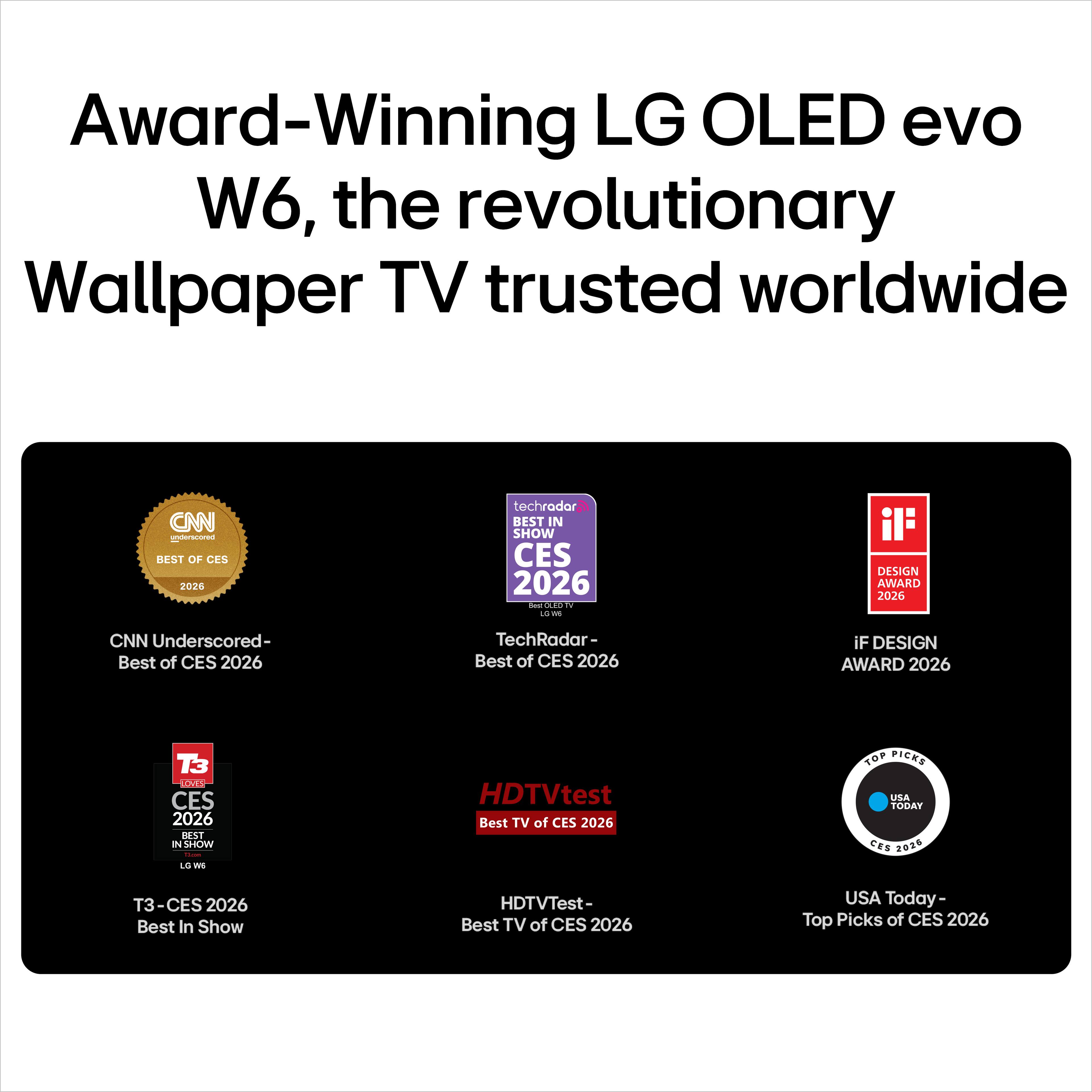 Award-Winning LG OLED evo W6, the revolutionary Wallpaper TV trusted worldwide

- CNN Underscored - Best of CES 2026
- TechRadar - Best of CES 2026
- iF DESIGN AWARD 2026
- T3 - CES 2026 Best In Show
- HDTVTest - Best TV of CES 2026
- USA Today - Top Picks of CES 2026