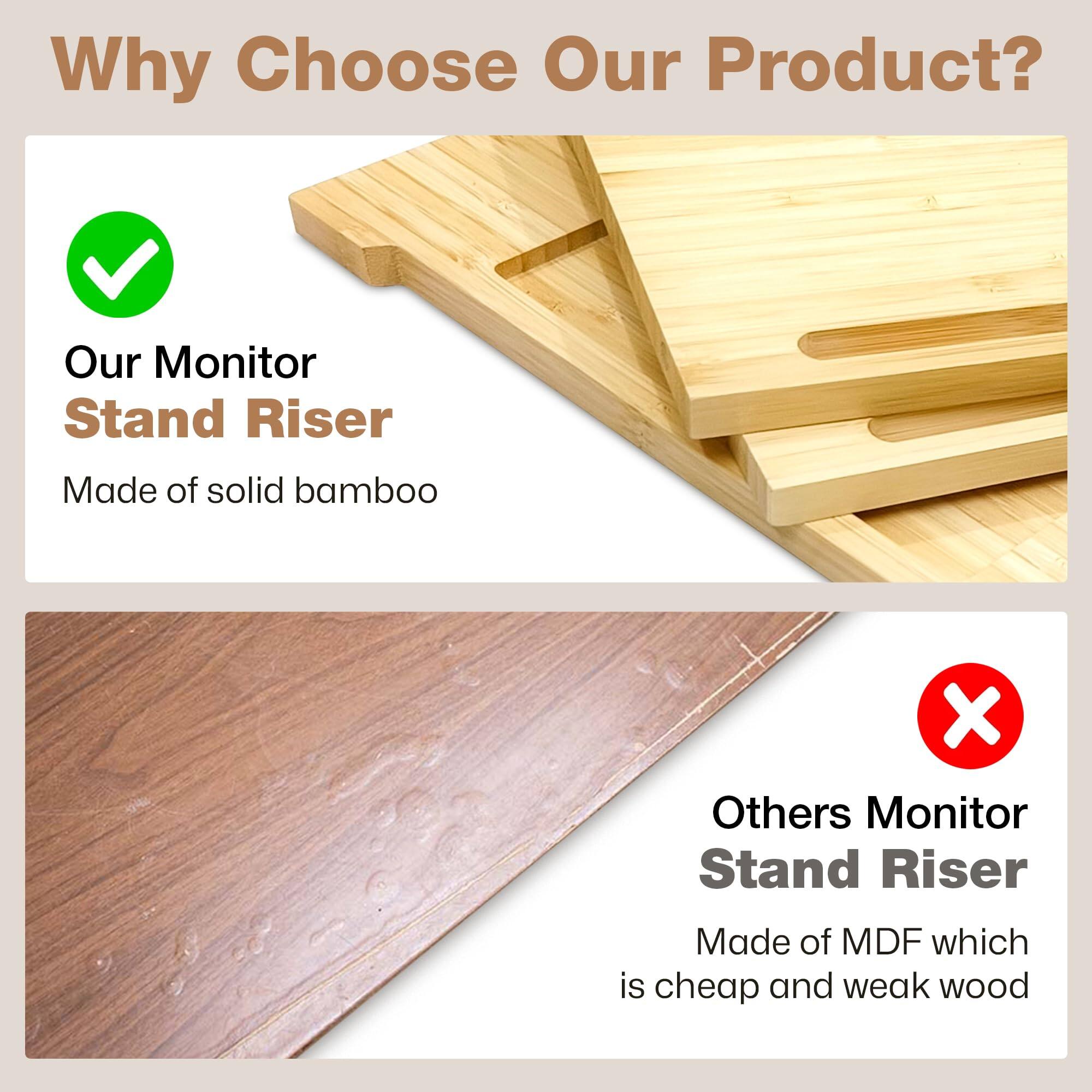 Why Choose Our Product?

Our Monitor Stand Riser  
Made of solid bamboo

Others Monitor Stand Riser  
Made of MDF which is cheap and weak wood