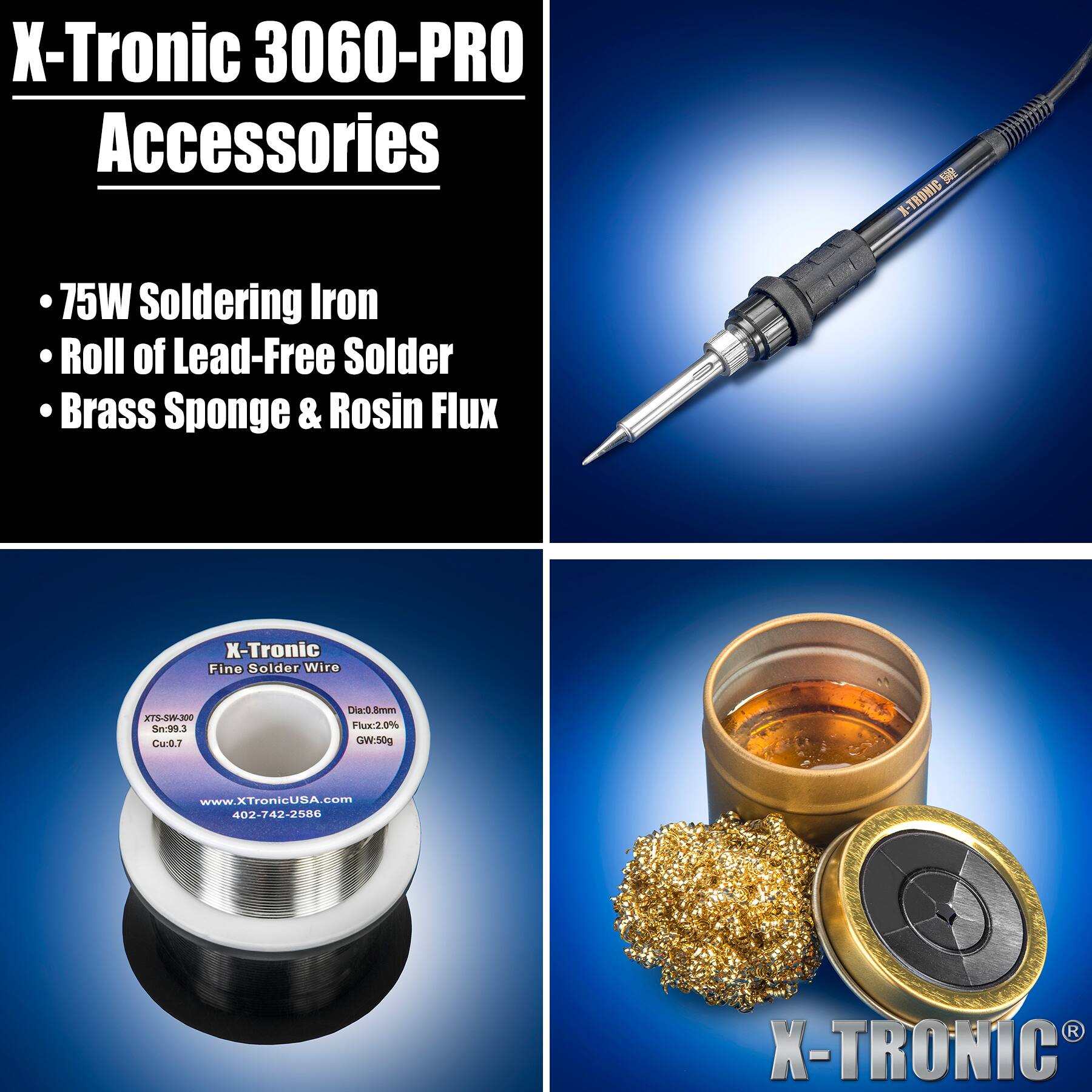 X-Tronic 3060-PRO Accessories

X-TRONIC

- 75W Soldering Iron
- Roll of Lead-Free Solder
- Brass Sponge & Rosin Flux

X-Tronic Fine Solder Wire
XTS-SW-300 Sn:99.3 Cu:0.7
Dia:0.8mm Flux:2.0% GW:50g

www.XTronicUSA.com
402-742-2586

X-TRONIC