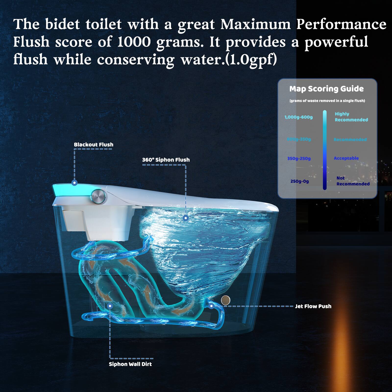 The bidet toilet with a great Maximum Performance Flush score of 1000 grams. It provides a powerful flush while conserving water (1.0gpf).

Map Scoring Guide  
(grams of waste removed in a single flush)  
- 1,000g-600g: Highly Recommended  
- 600g-350g: Recommended  
- 350g-250g: Acceptable  
- 250g-0g: Not Recommended  

Blackout Flush  
360° Siphon Flush  
Jet Flow Push  
Siphon Wall Dirt