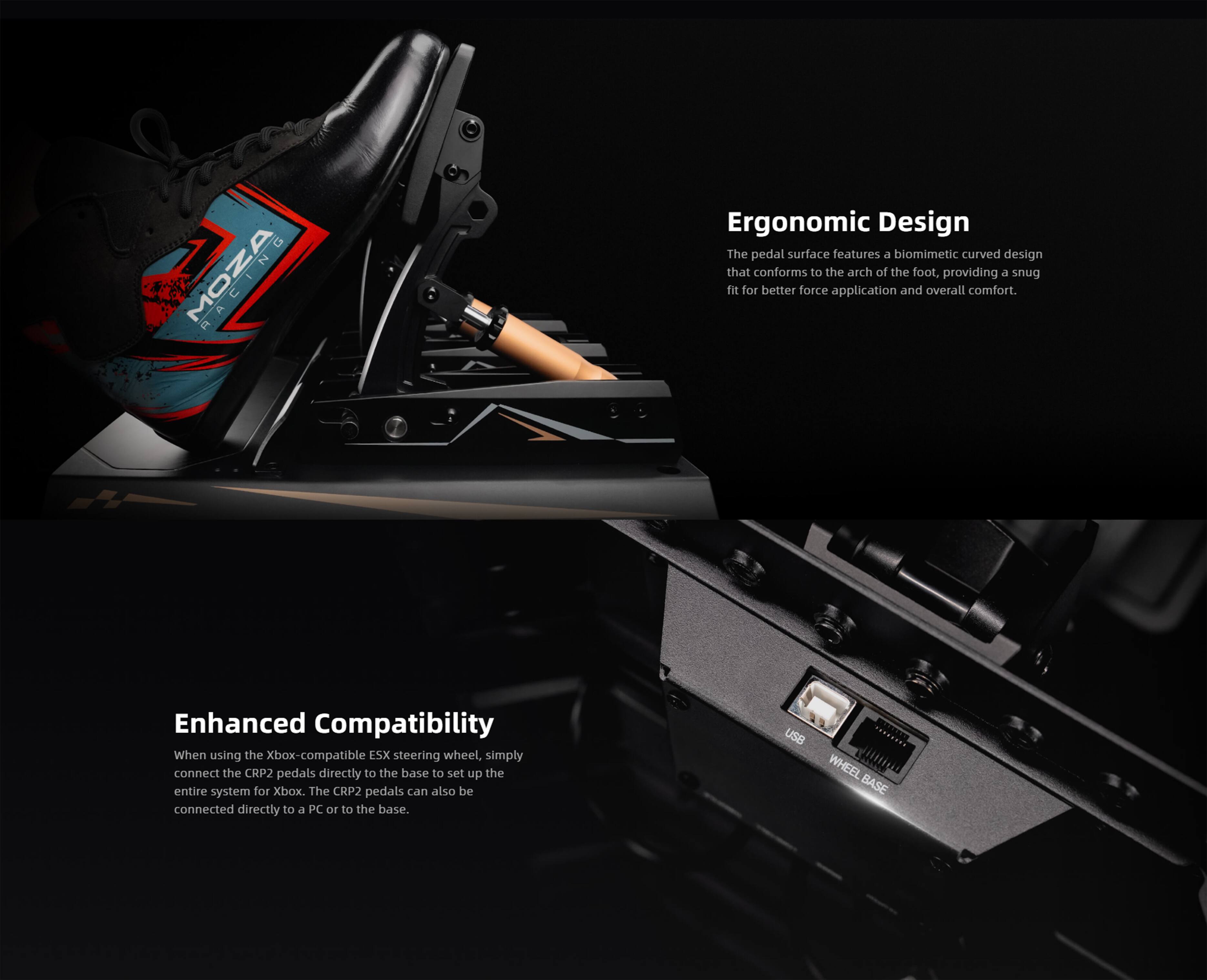 GT MOZA a Ergonomic Design
The pedal surface features a biomimetic curved design that conforms to the arch of the foot, providing a snug fit for better force application and overall comfort.

Enhanced Compatibility
When using the Xbox-compatible ESX steering wheel, simply connect the CRP2 pedals directly to the base to set up the entire system for Xbox. The CRP2 pedals can also be connected directly to a PC or to the base.

USB WHEEL BASE