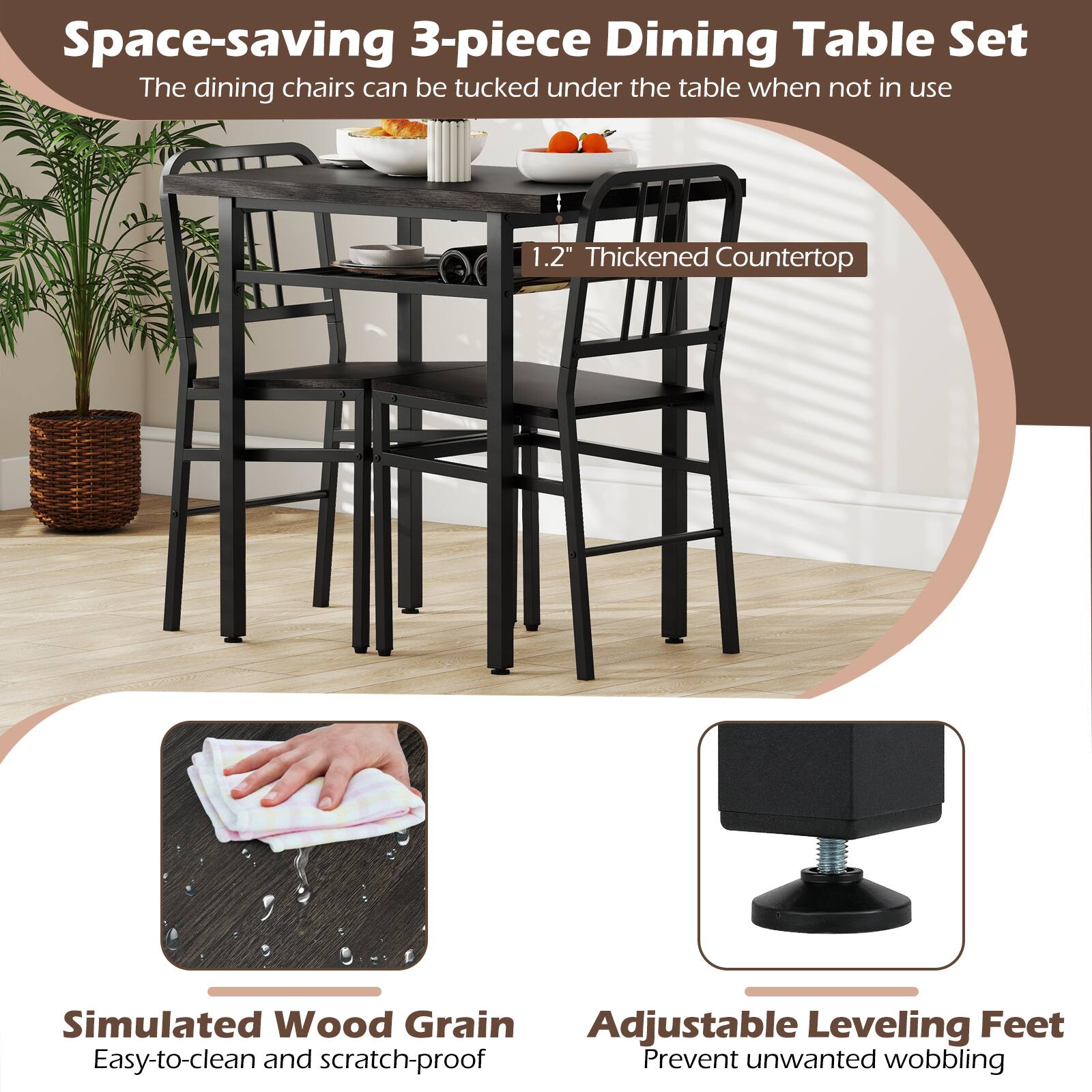 Space-saving 3-piece Dining Table Set  
The dining chairs can be tucked under the table when not in use  

1.2" Thickened Countertop  
Simulated Wood Grain  
Adjustable Leveling Feet  

Easy-to-clean and scratch-proof  
Prevent unwanted wobbling