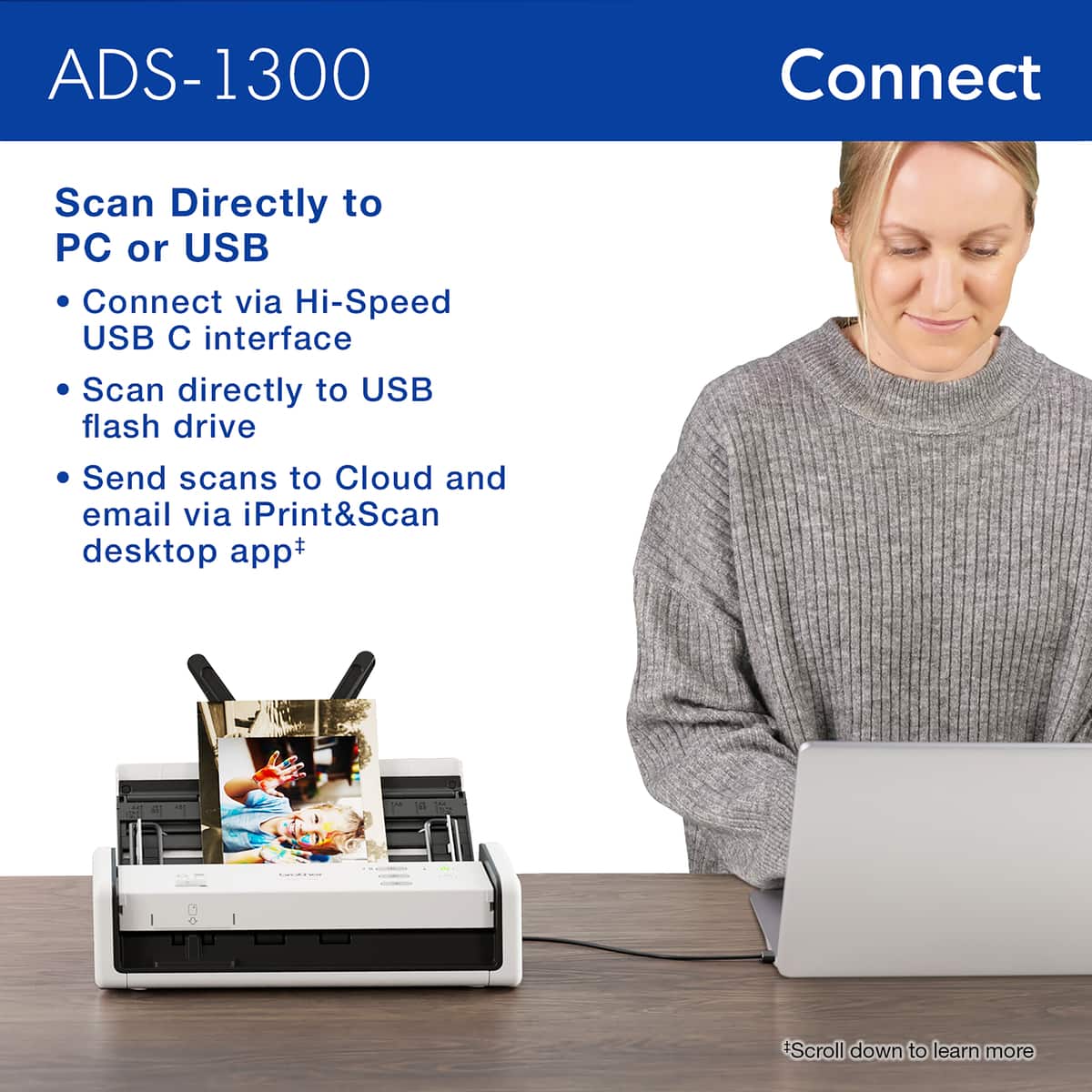 ADS-1300 Connect Scan Directly to PC or USB Connect via Hi-Speed USB C interface Scan directly to USB flash drive Send scans to Cloud and email via iPrint&Scan desktop app+ *Scroll down to learn more