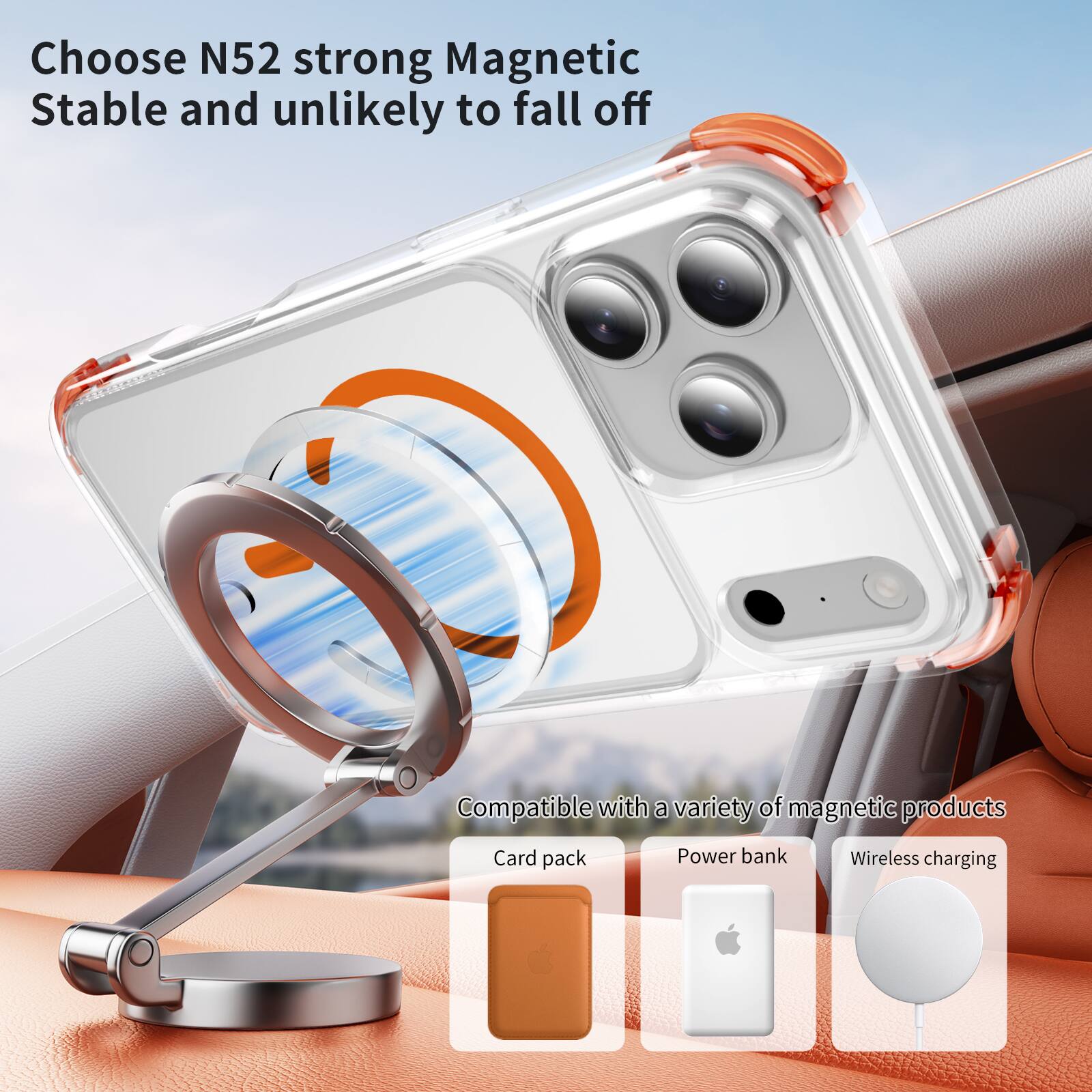 Choose N52 strong Magnetic  
Stable and unlikely to fall off  

Compatible with a variety of magnetic products  
Card pack  
Power bank  
Wireless charging