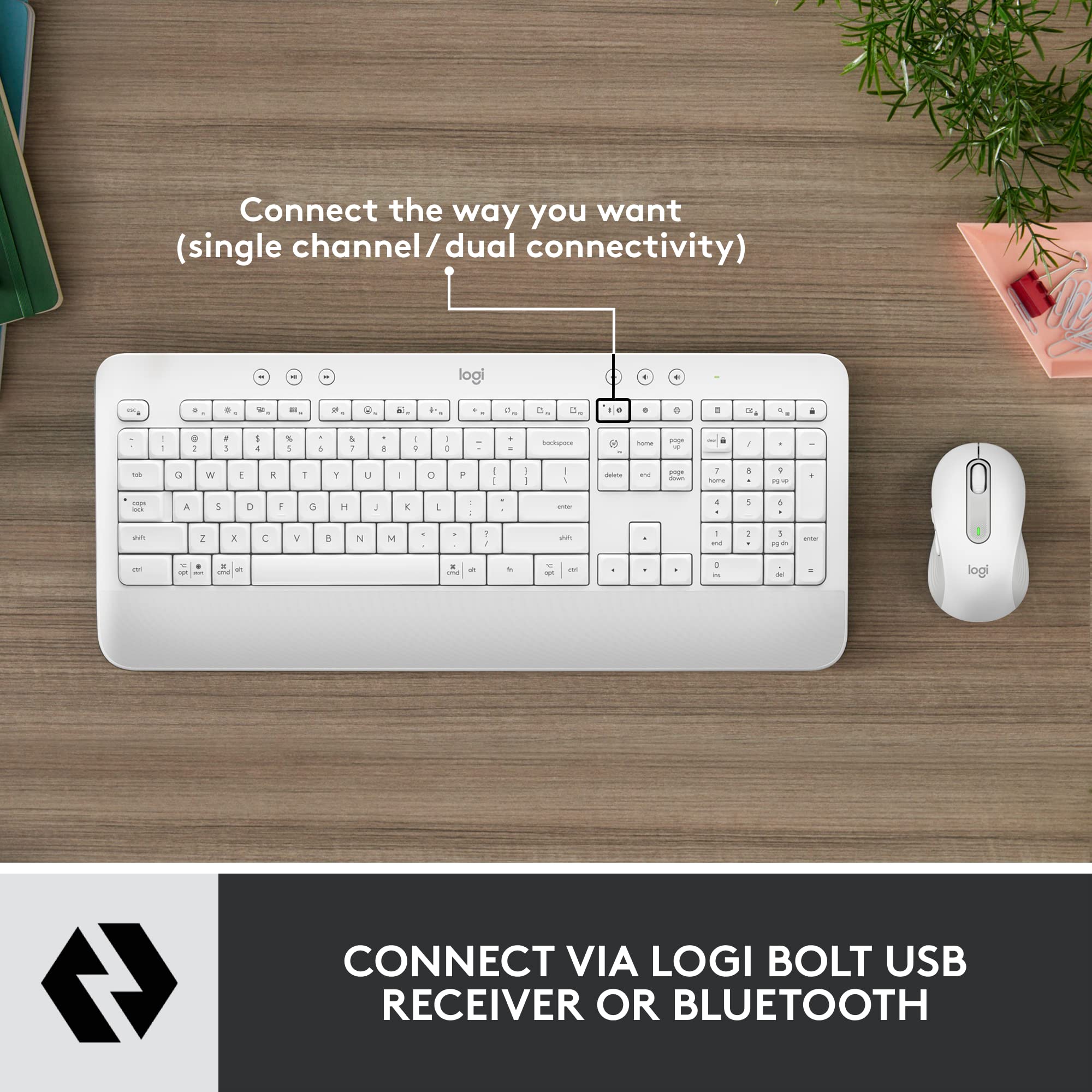 Connect the way you want (single channel/ dual connectivity)

CONNECT VIA LOGI BOLT USB RECEIVER OR BLUETOOTH