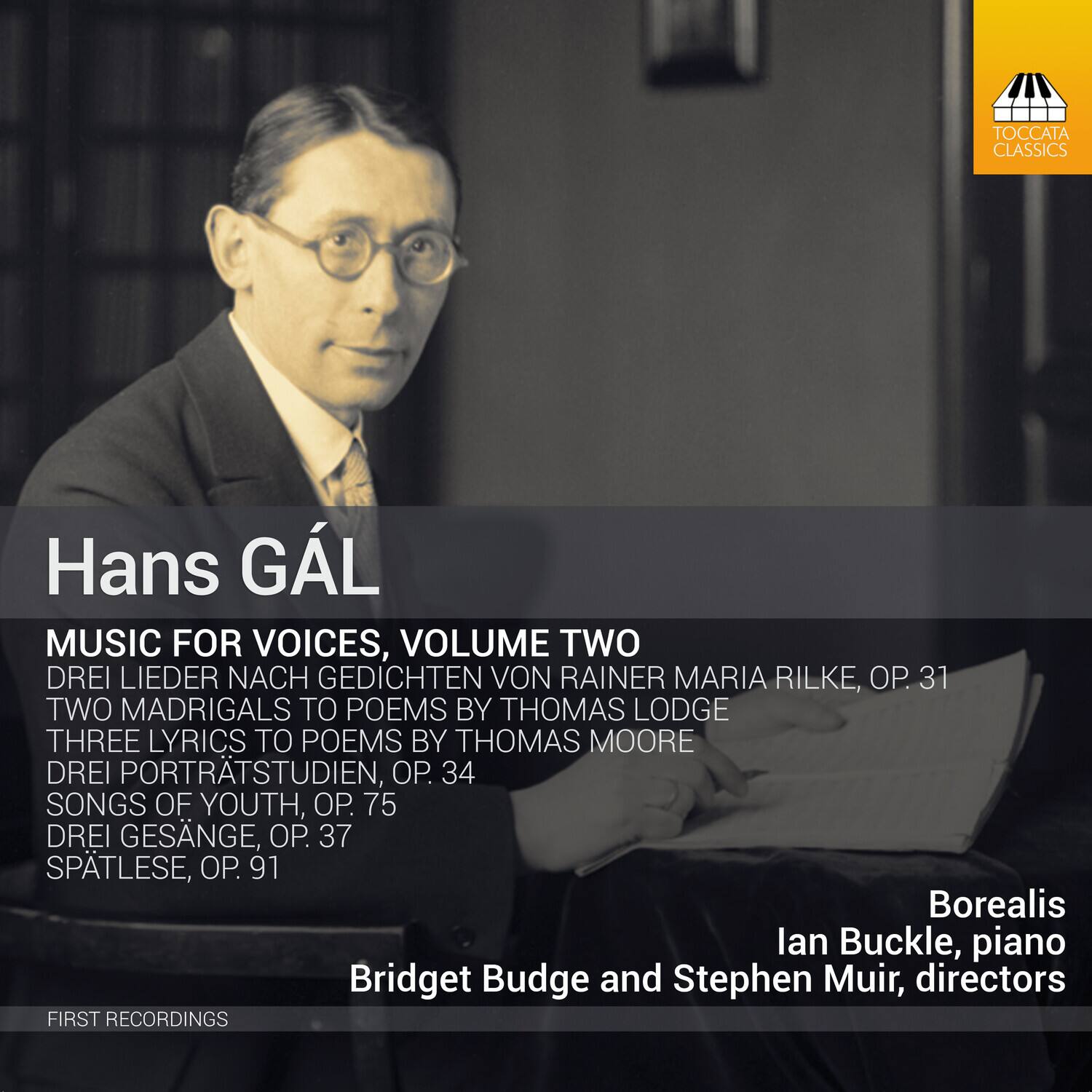 Hans GAL

MUSIC FOR VOICES, VOLUME TWO

DREI LIEDER NACH GEDICHTEN VON RAINER MARIA RILKE, OP. 31  
TWO MADRIGALS TO POEMS BY THOMAS LODGE  
THREE LYRICS TO POEMS BY THOMAS MOORE  
DREI PORTRÄTSTUDIEN, OP. 34  
SONGS OF YOUTH, OP. 75  
DREI GESÄNGE, OP. 37  
SPÄTLESE, OP. 91

Borealis  
Ian Buckle, piano  
Bridget Budge and Stephen Muir, directors

FIRST RECORDINGS