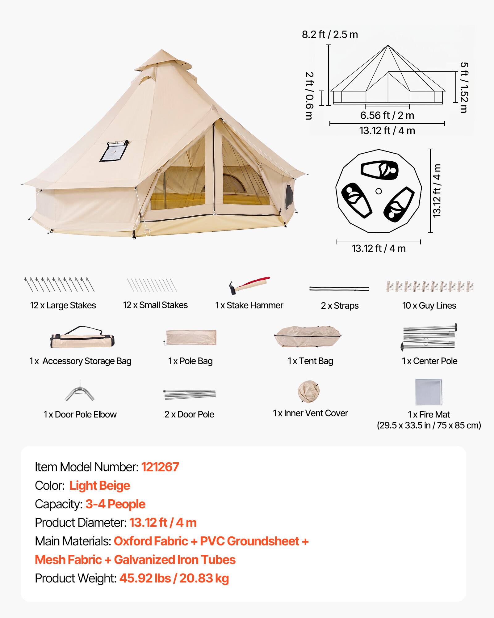 8.2ft/2.5m  
2ft/0.6m  
6.56ft/2m  
13.12ft/4m  
5ft/1.52m  

12 x Large Stakes  
12 x Small Stakes  
1 x Stake Hammer  
2 x Straps  
10 x Guy Lines  
1 x Accessory Storage Bag  
1 x Pole Bag  
1 x Tent Bag  
1 x Center Pole  
1 x Door Pole Elbow  
2 x Door Pole  
1 x Inner Vent Cover  
1 x Fire Mat (29.5 x 33.5 in / 75 x 85 cm)  

Item Model Number: 121267  
Color: Light Beige  
Capacity: 3-4 People  
Product Diameter: 13.12 ft / 4 m  
Main Materials: Oxford Fabric + PVC Groundsheet + Mesh Fabric + Galvanized Iron Tubes  
Product Weight: 45.92 lbs / 20.83 kg