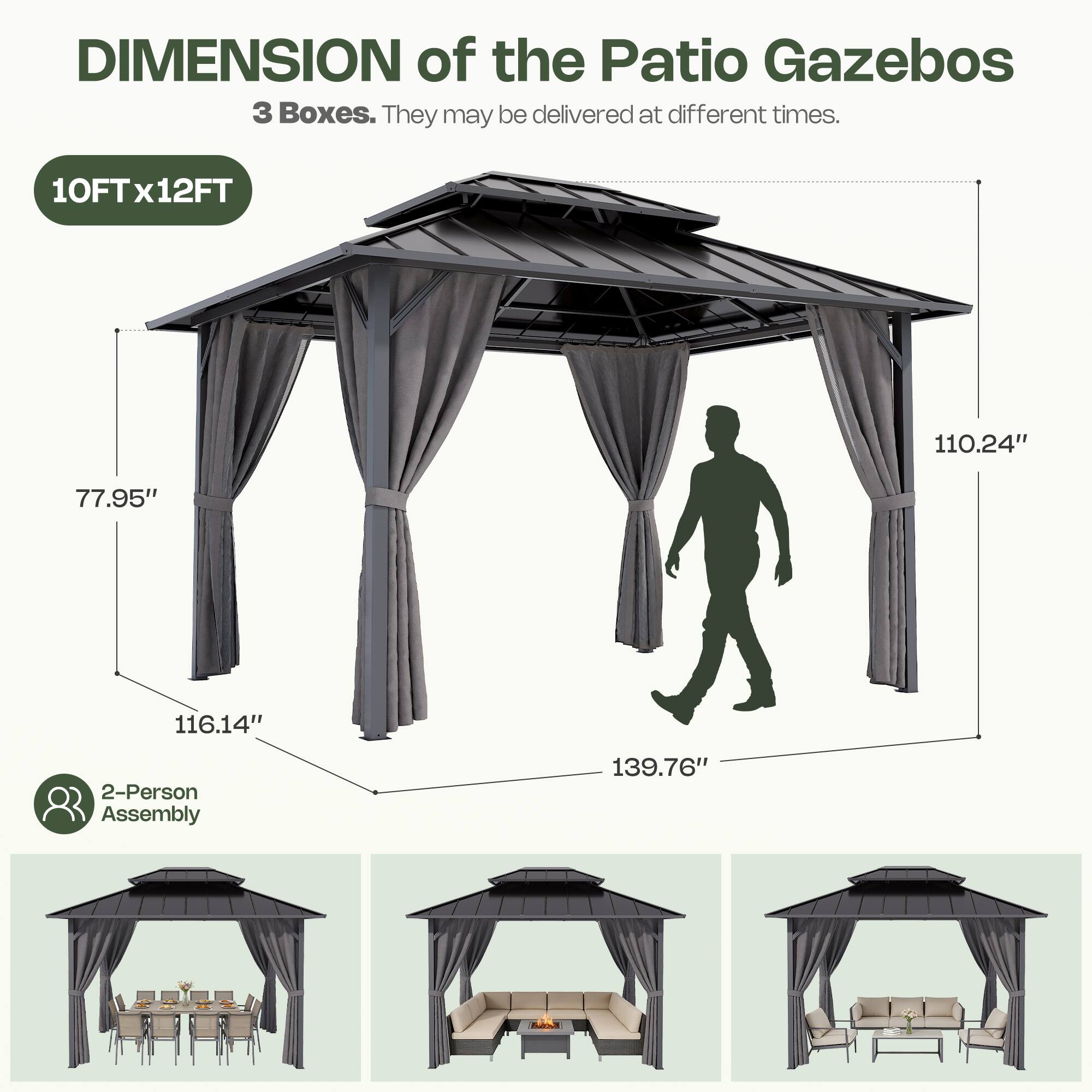 DIMENSION of the Patio Gazebos  
3 Boxes. They may be delivered at different times.  
10FT x 12FT  
77.95"  
116.14"  
110.24"  
139.76"  
2-Person Assembly