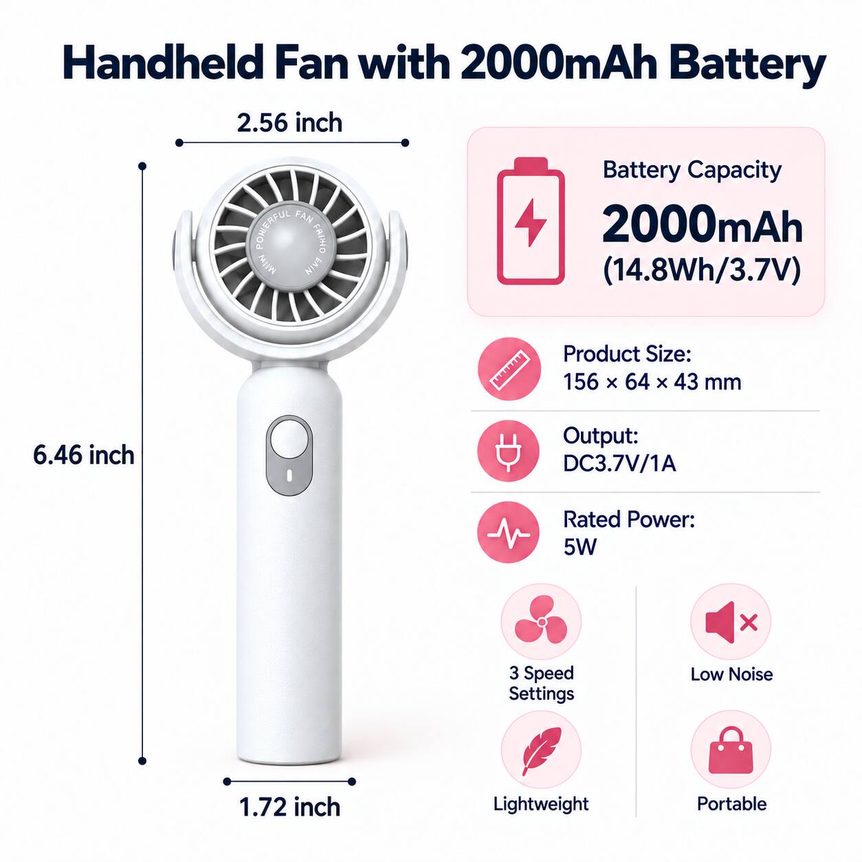 Handheld Fan with 2000mAh Battery

2.56 inch

Battery Capacity: 2000mAh (14.8Wh/3.7V)

Product Size: 156 x 64 x 43 mm

Output: DC3.7V/1A

Rated Power: 5W

3 Speed Settings

Low Noise

Lightweight

Portable