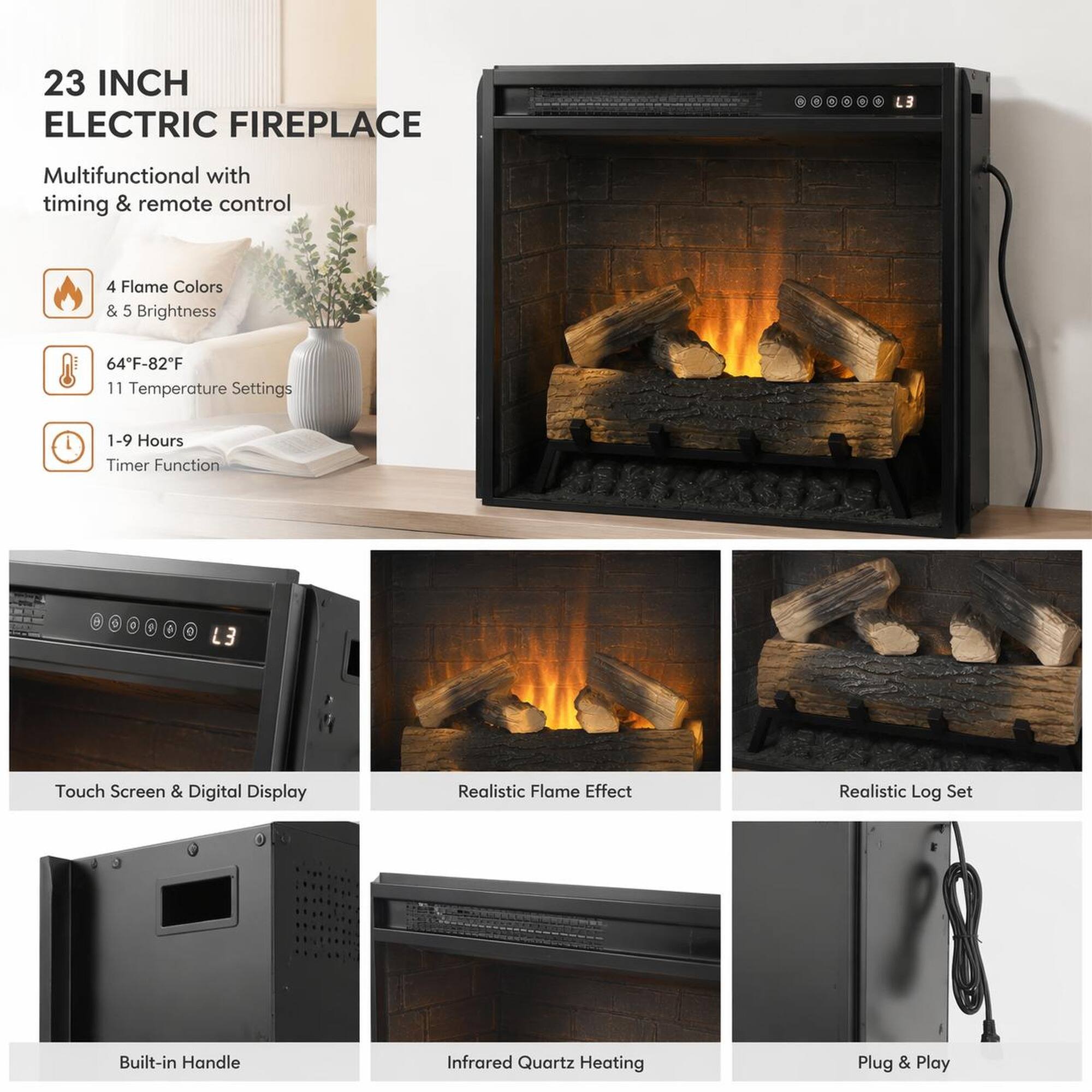 23 INCH ELECTRIC FIREPLACE

Multifunctional with timing & remote control

- 4 Flame Colors & 5 Brightness
- 64°F-82°F 11 Temperature Settings
- 1-9 Hours Timer Function

L3 Touch Screen & Digital Display

Realistic Flame Effect

Realistic Log Set

Built-in Handle

Infrared Quartz Heating

Plug & Play