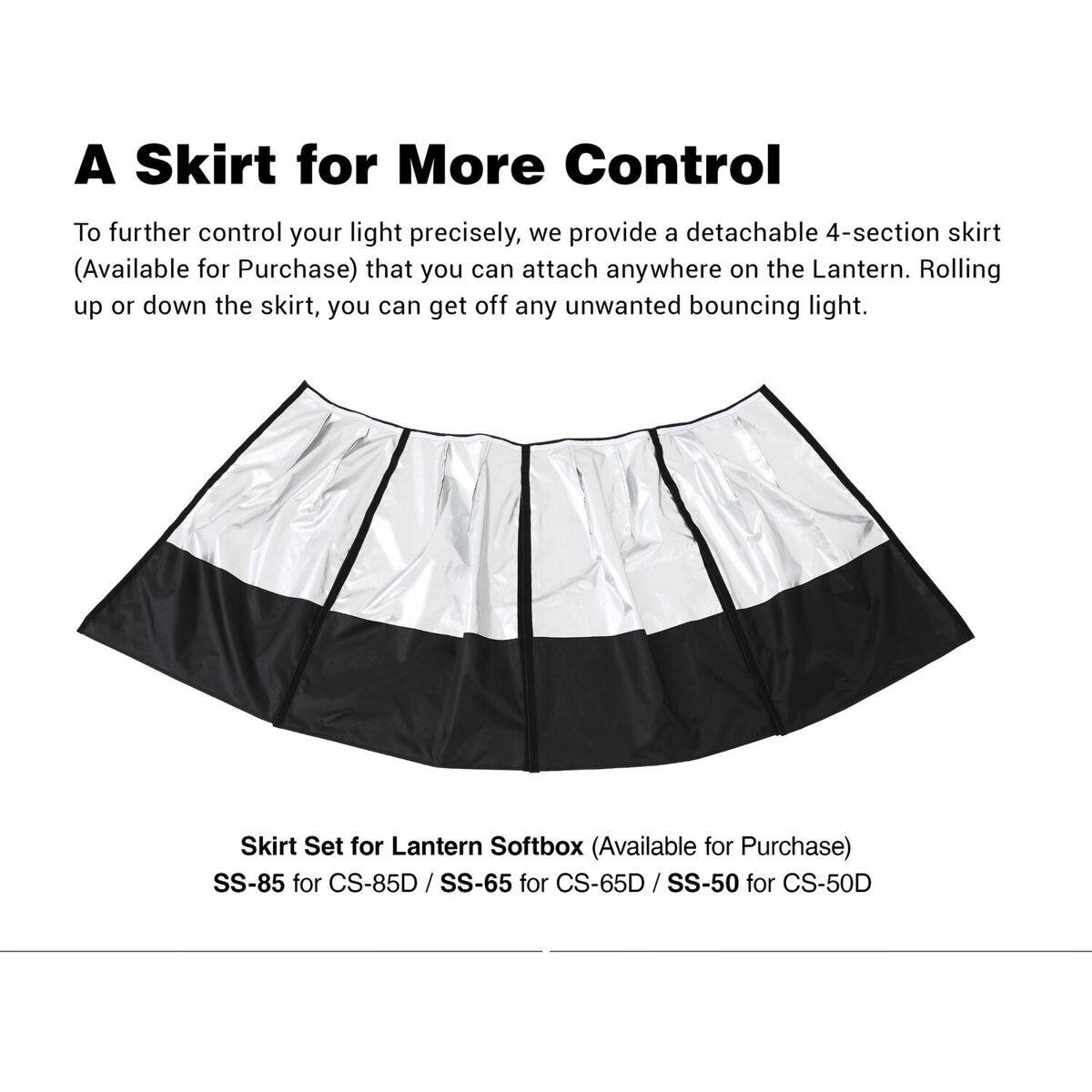 A Skirt for More Control

To further control your light precisely, we provide a detachable 4-section skirt (Available for Purchase) that you can attach anywhere on the Lantern. Rolling up or down the skirt, you can get off any unwanted bouncing light.

Skirt Set for Lantern Softbox (Available for Purchase)
SS-85 for CS-85D / SS-65 for CS-65D / SS-50 for CS-50D