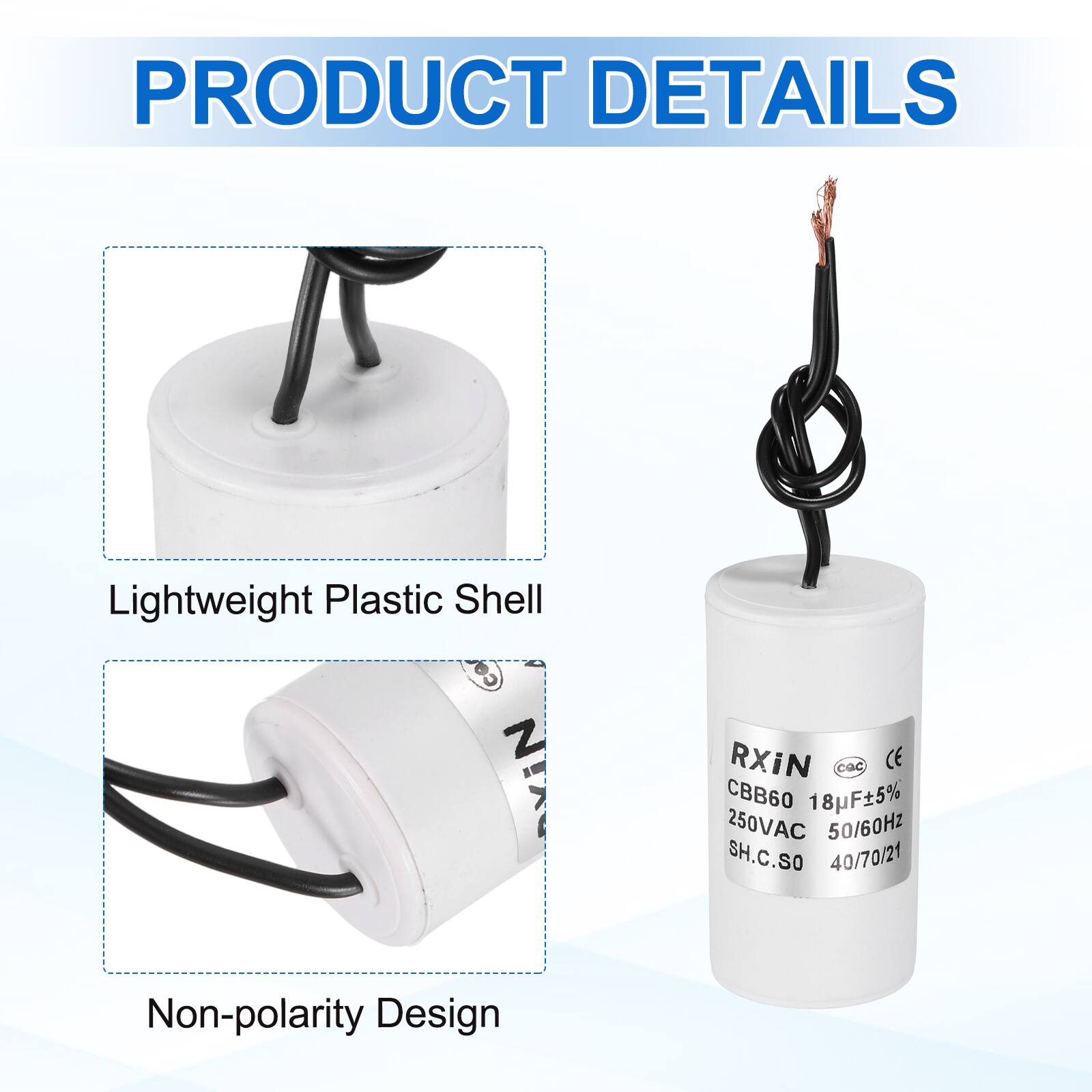 PRODUCT DETAILS

- Lightweight Plastic Shell
- Non-polarity Design

RXIN  
CBB60 18µF±5%  
250VAC 50/60Hz  
SH.C.SO  
40/70/21