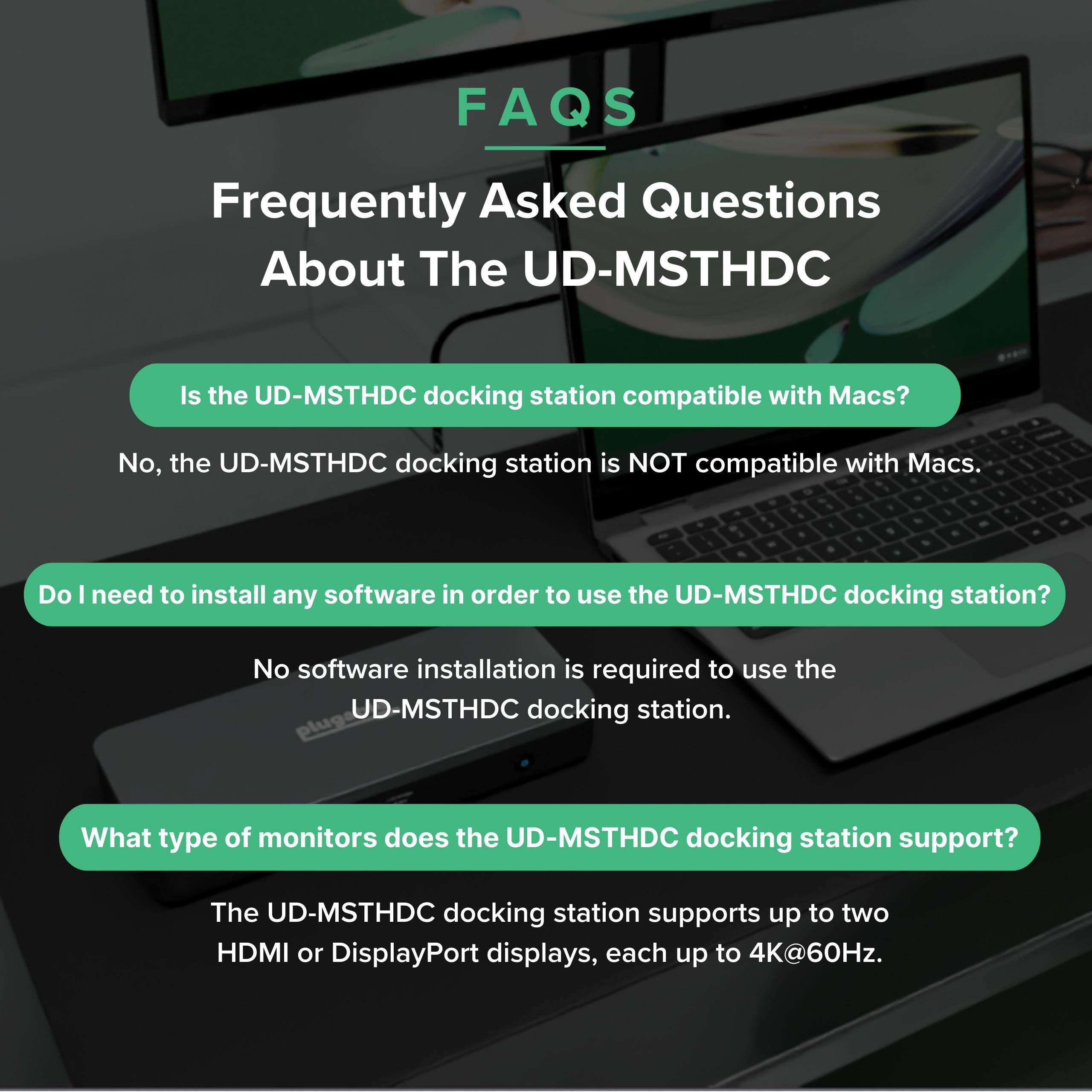 FAQS Frequently Asked Questions About The UD-MSTHDC

Is the UD-MSTHDC docking station compatible with Macs?
No, the UD-MSTHDC docking station is NOT compatible with Macs.

Do I need to install any software in order to use the UD-MSTHDC docking station?
No software installation is required to use the UD-MSTHDC docking station.

What type of monitors does the UD-MSTHDC docking station support?
The UD-MSTHDC docking station supports up to two HDMI or DisplayPort displays, each up to 4K@60Hz.