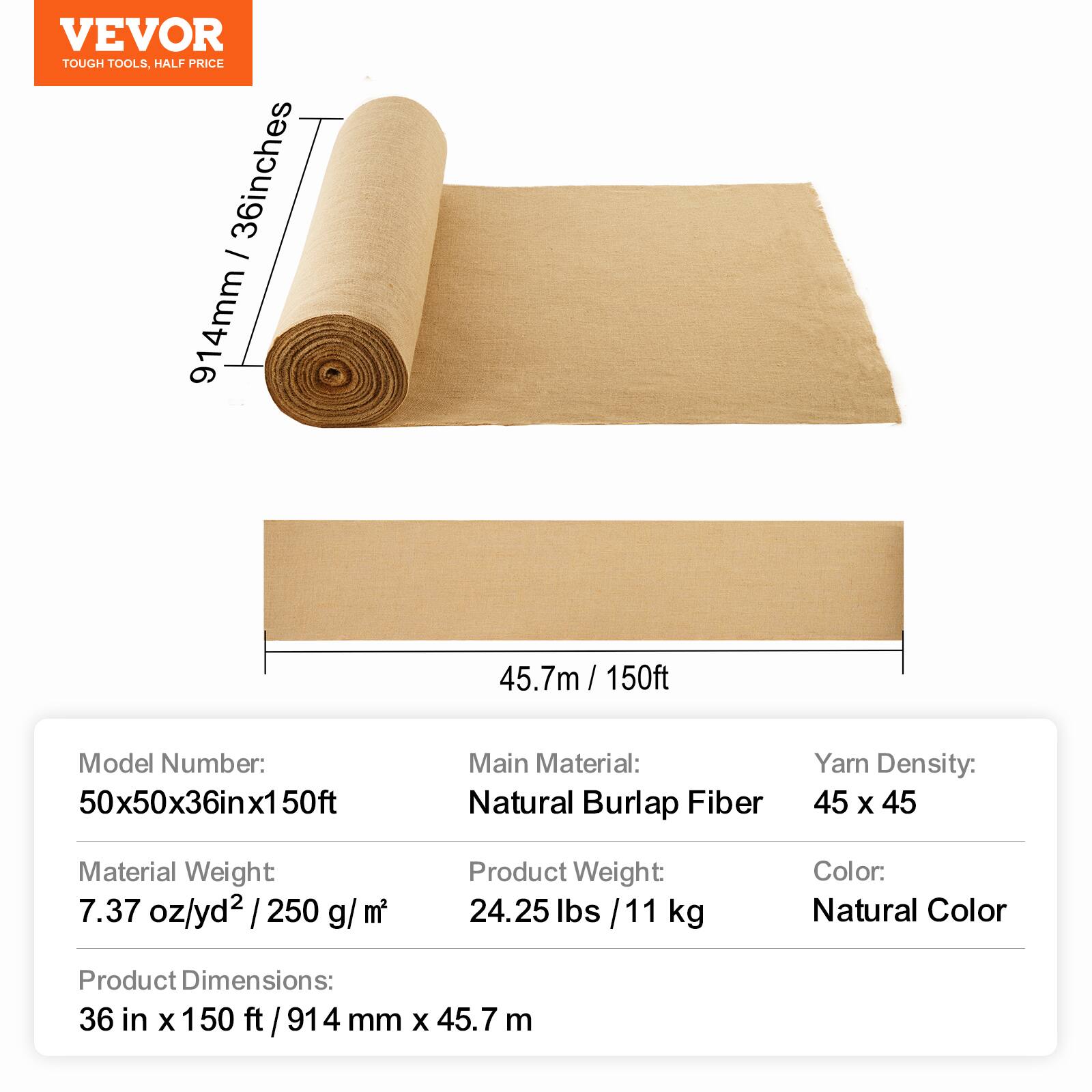 VEVOR TOUGH TOOLS, HALF PRICE

36 inches - 914 mm, 45.7 m / 150 ft

Model Number: 50x50x36in x 150ft

Main Material: Natural Burlap Fiber

Yarn Density: 45 x 45

Material Weight: 7.37 oz/yd² / 250 g/m²

Product Weight: 24.25 lbs / 11 kg

Color: Natural Color

Product Dimensions: 36 in x 150 ft / 914 mm x 45.7 m