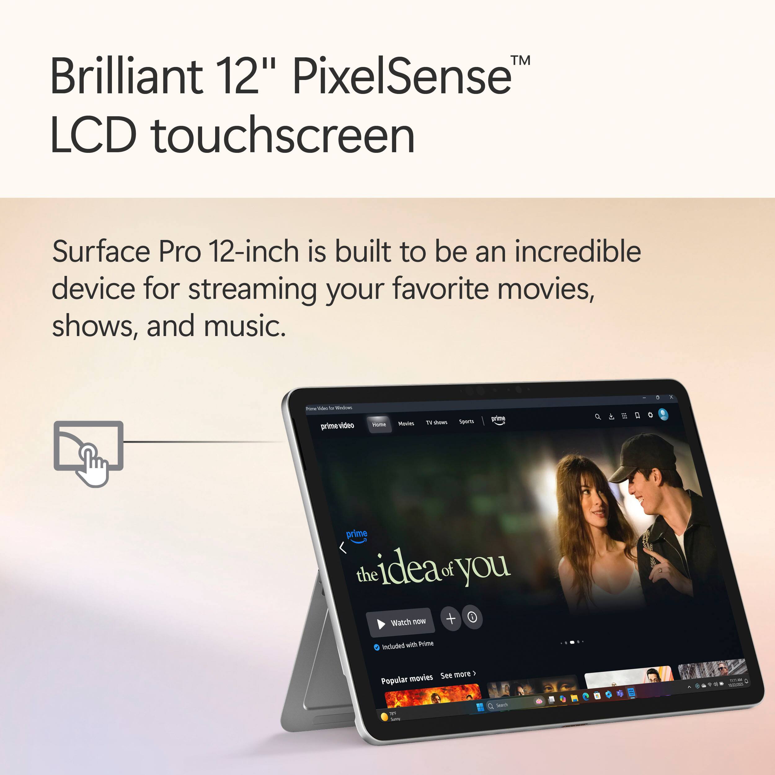 Brilliant 12" PixelSense™ LCD touchscreen

Surface Pro 12-inch is built to be an incredible device for streaming your favorite movies, shows, and music.

- Ad -
- prime-video
- Moutes T aas SOUTs wime Q prime the idea of you wanch now + Included with Prime
- See more 1 Popular movies 1 Seech