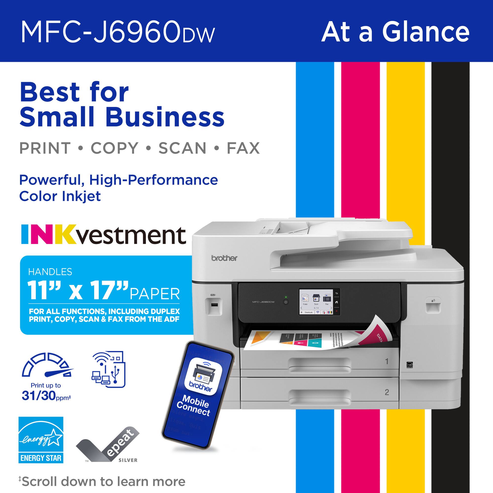 MFC-J6960DW

At a Glance

Best for Small Business

PRINT • COPY • SCAN • FAX

Powerful, High-Performance Color Inkjet

INKvestment

HANDLES 11" x 17" PAPER FOR ALL FUNCTIONS, INCLUDING DUPLEX PRINT, COPY, SCAN & FAX FROM THE ADF

Print up to 31/30 ppm*

Connect Mobile

ENERGY STAR

epeat SILVER

*Scroll down to learn more