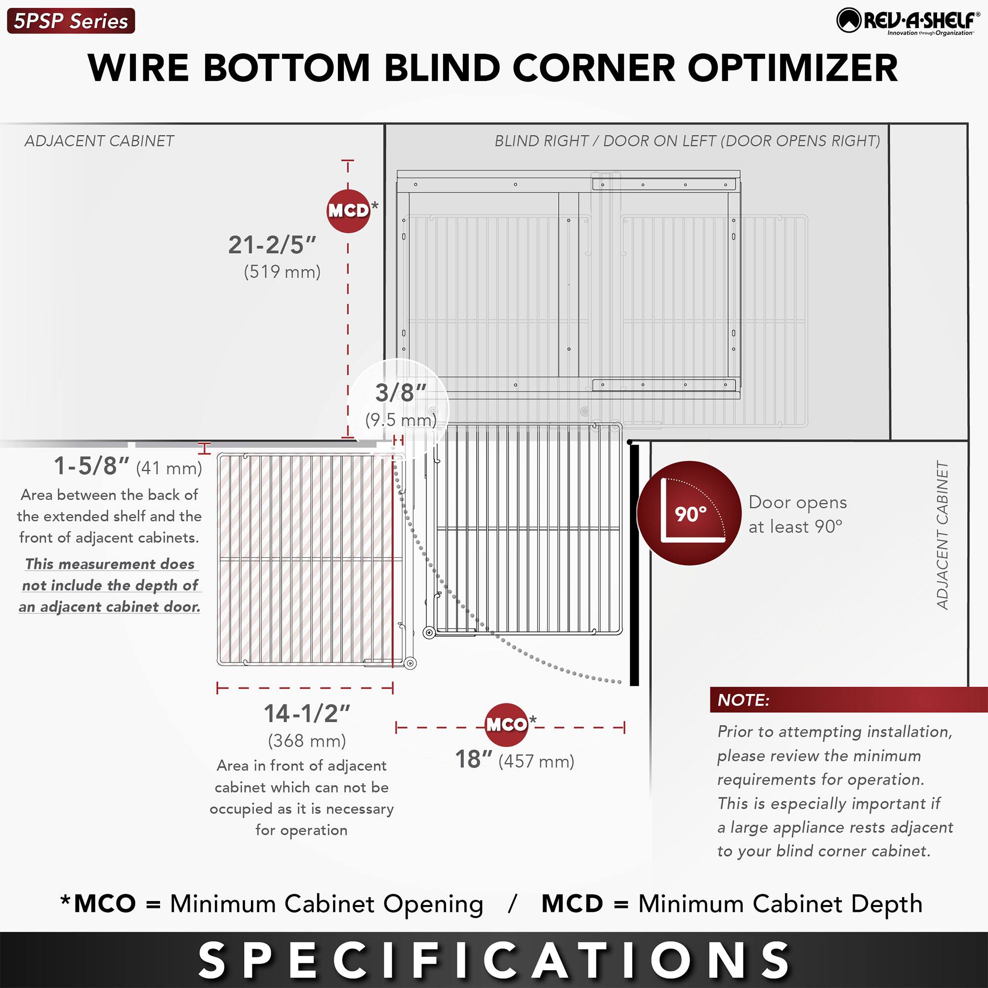 5PSP Series  
WIRE BOTTOM BLIND CORNER OPTIMIZER  
BLIND RIGHT / DOOR ON LEFT (DOOR OPENS RIGHT)  

ADJACENT CABINET  
- MCD* 21-2/5" (519 mm)  
- 3/8" (9.5 mm)  
- 1-5/8" (41 mm) Area between the back of the extended shelf and the front of adjacent cabinets. This measurement does not include the depth of an adjacent cabinet door.  
- 14-1/2" (368 mm) Area in front of adjacent cabinet which cannot be occupied as it is necessary for operation  
- MCO* 18" (457 mm)  

ADJACENT CABINET  
- Door opens at least 90°  

NOTE: Prior to attempting installation, please review the minimum requirements for operation. This is especially important if a large appliance rests adjacent to your blind corner cabinet.  

*MCO = Minimum Cabinet Opening / MCD = Minimum Cabinet Depth  

SPECIFICATIONS