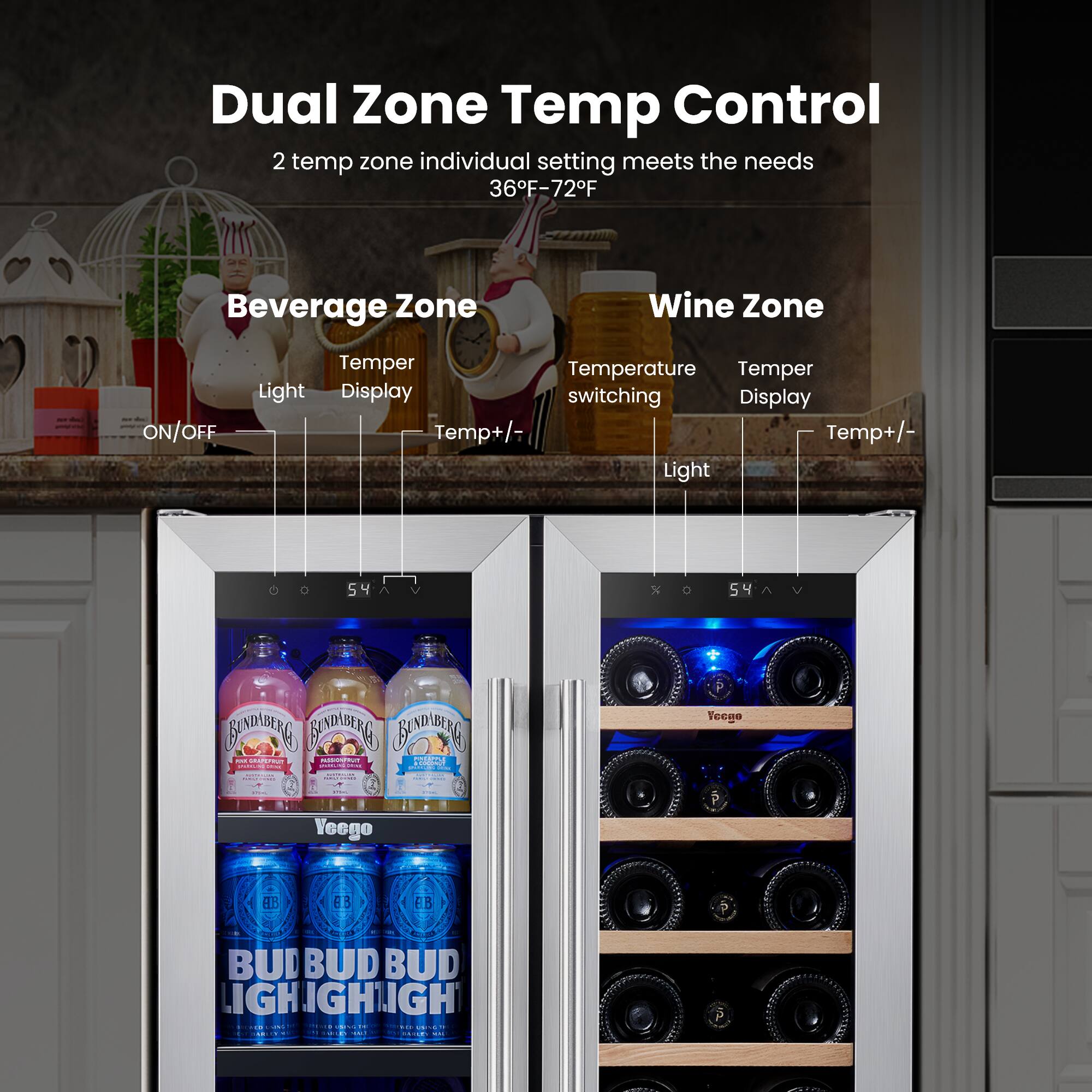 Dual Zone Temp Control 2 temp zone individual setting meets the needs 36F-72F
Beverage Zone
Wine Zone
ON/OFF
Temper
Temperature
Temper
Light
Display
switching
Display
Temp+/-
Light
54
5
4
% 54
DADEG
BAACATG
F
BAEG
. I i
AN
ddias:
I:
- Veege -
- Veego
AB
63
FB
BUD
BUD
BUD
IGH
IGHIGH
! .d
. E -