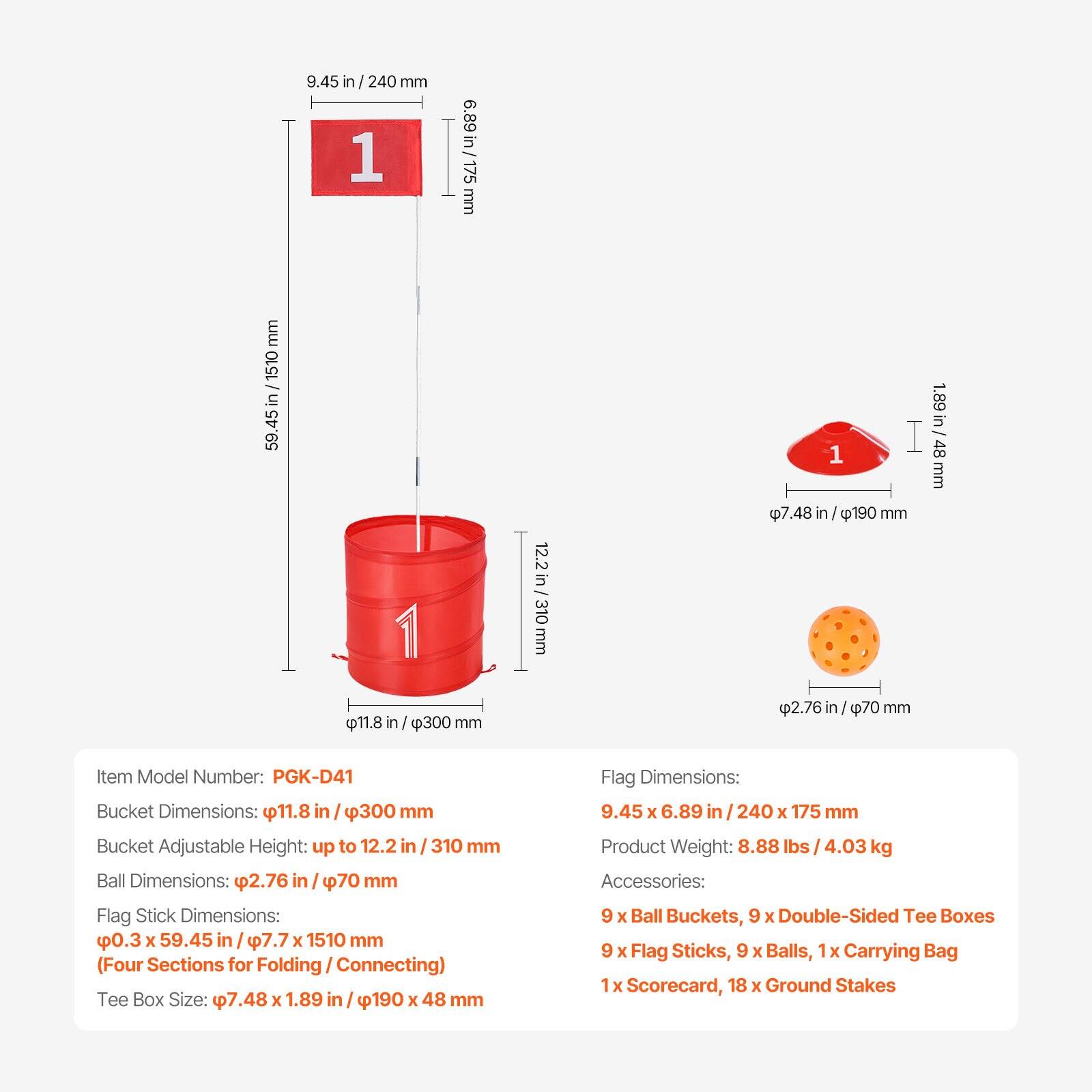 Item Model Number: PGK-D41

Bucket Dimensions: 11.8 in / 300 mm

Bucket Adjustable Height: up to 12.2 in / 310 mm

Ball Dimensions: 2.76 in / 70 mm

Flag Stick Dimensions: 0.3 x 59.45 in / 7.7 x 1510 mm (Four Sections for Folding/Connecting)

Tee Box Size: 7.48 x 1.89 in / 190 x 48 mm

Flag Dimensions: 9.45 x 6.89 in / 240 x 175 mm

Product Weight: 8.88 lbs / 4.03 kg

Accessories: 9 x Ball Buckets, 9 x Double-Sided Tee Boxes, 9 x Flag Sticks, 9 x Balls, 1 x Carrying Bag, 1 x Scorecard, 18 x Ground Stakes