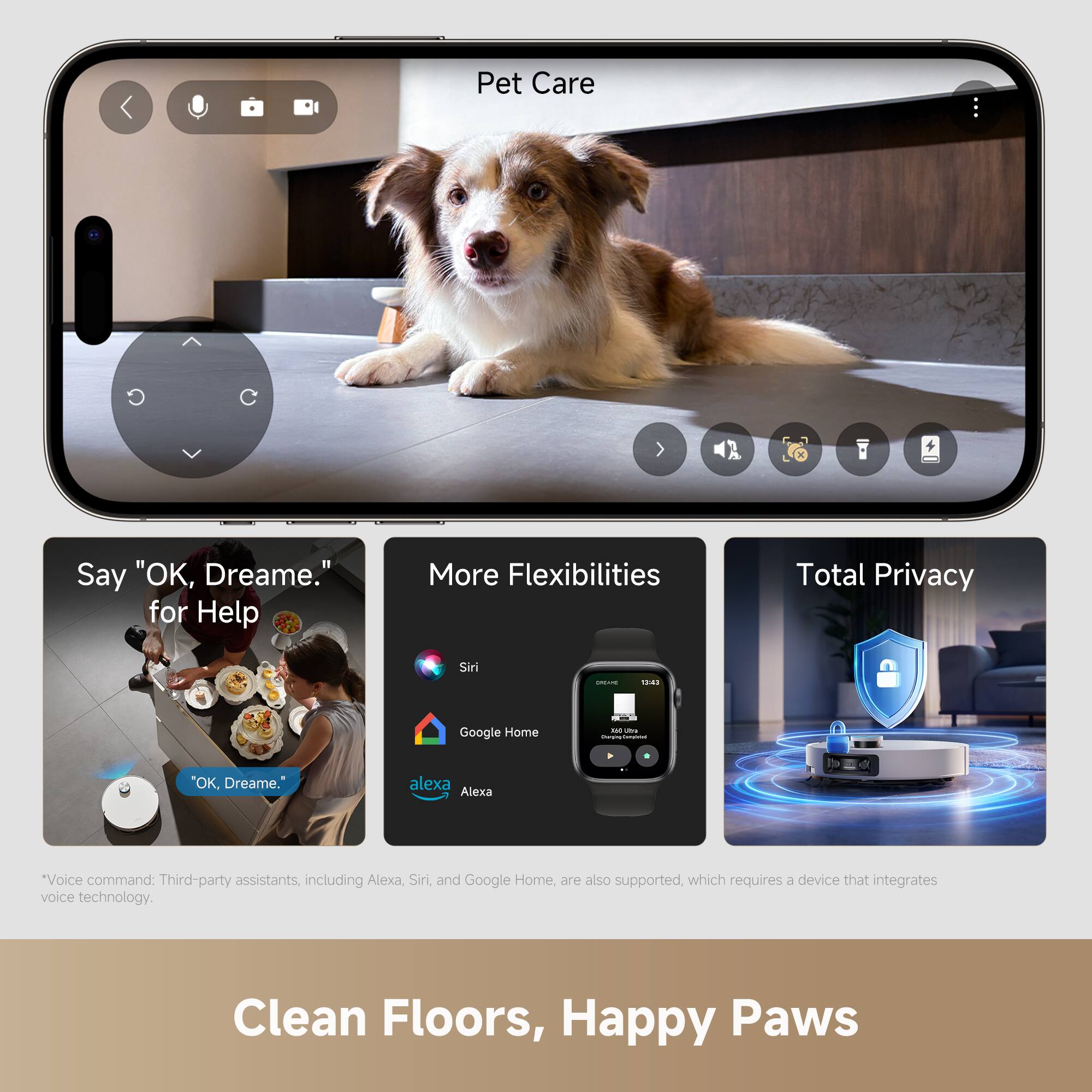 Pet Care

Say "OK, Dreame." for Help

More Flexibilities

Total Privacy

*Voice command: Third-party assistants, including Alexa, Siri, and Google Home, are also supported, which requires a device that integrates voice technology.

Clean Floors, Happy Paws