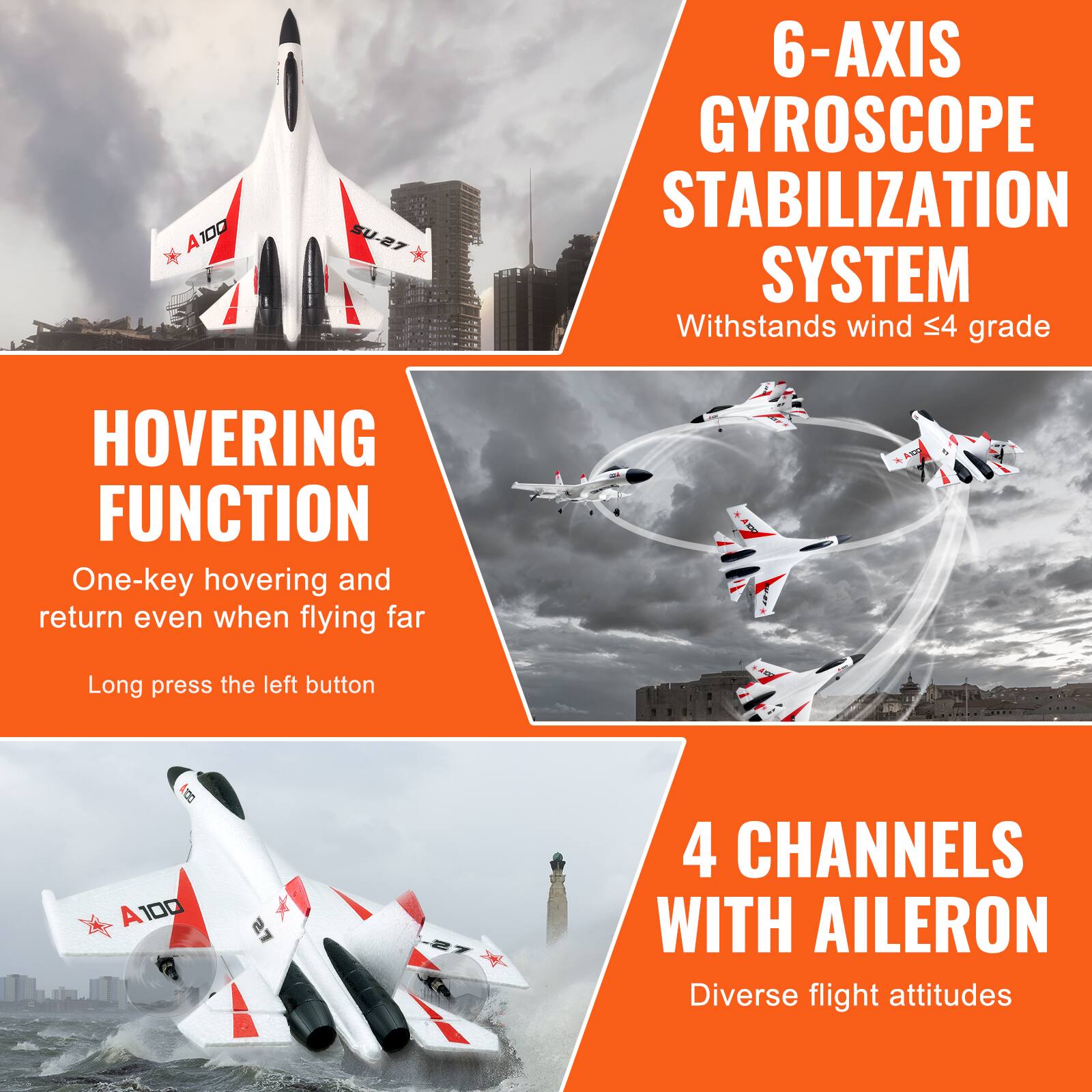 A100 SU-27  
6-AXIS GYROSCOPE STABILIZATION SYSTEM  
Withstands wind ≤4 grade  

HOVERING FUNCTION  
One-key hovering and return even when flying far  
Long press the left button  

4 CHANNELS WITH AILERON  
Diverse flight attitudes