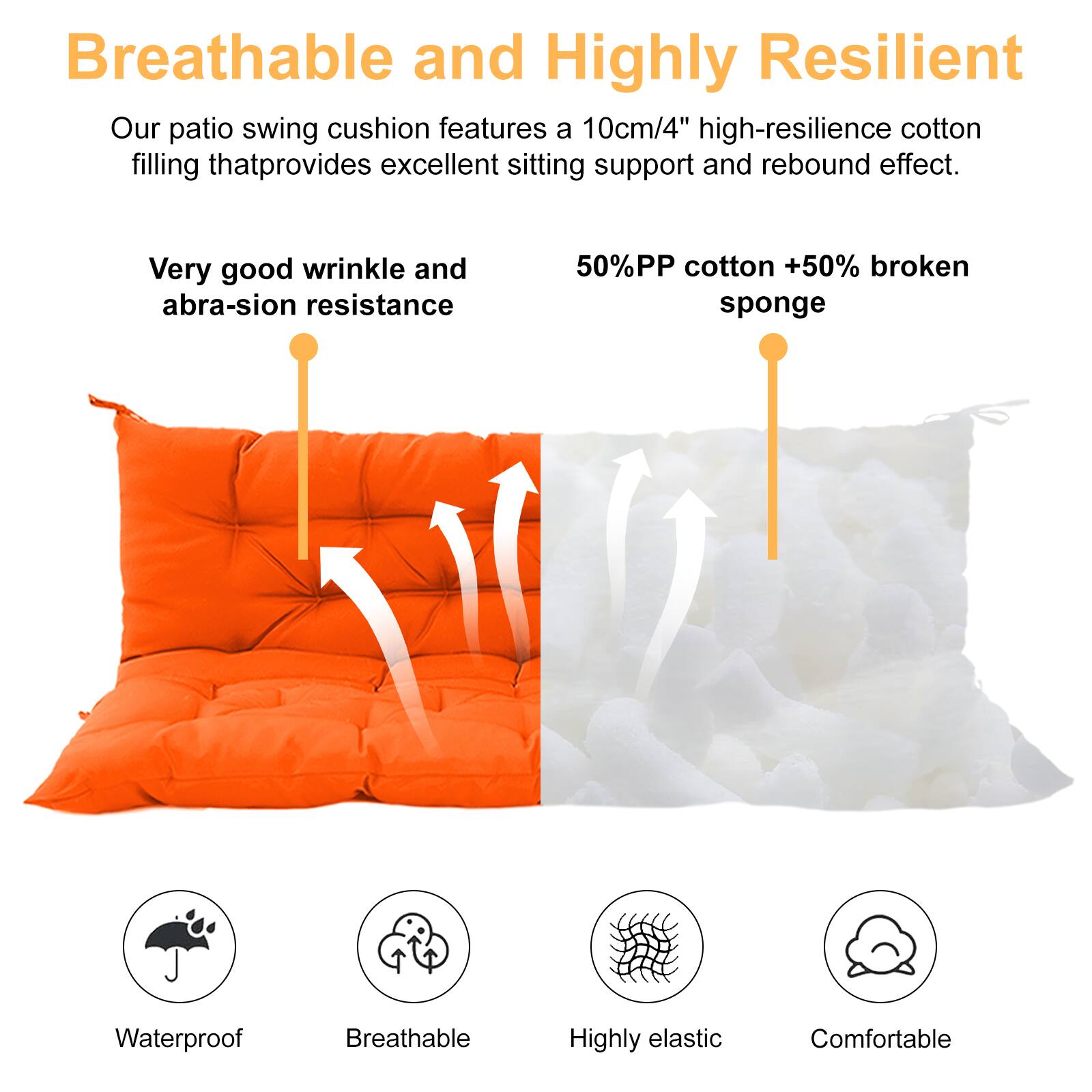 Breathable and Highly Resilient

Our patio swing cushion features a 10cm/4" high-resilience cotton filling that provides excellent sitting support and rebound effect.

Very good wrinkle and abrasion resistance

50% PP cotton + 50% broken sponge

Waterproof  
Breathable  
Highly elastic  
Comfortable