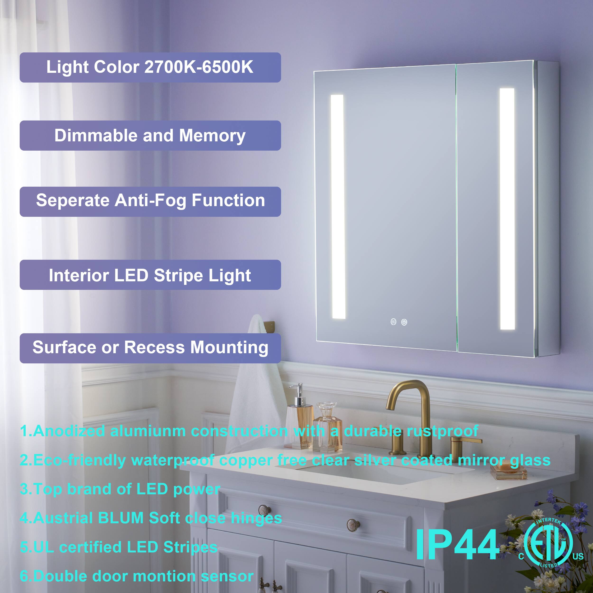 Light Color 2700K-6500K  
Dimmable and Memory  
Separate Anti-Fog Function  
Interior LED Stripe Light  
Surface or Recess Mounting  

1. Anodized aluminum construction with a durable rustproof, eco-friendly waterproof copper-free clear silver coated mirror glass  
2. Top brand of LED power  
3. Austrian BLUM Soft close hinges  
4. UL certified LED Stripes IP44  
5. Double door motion sensor