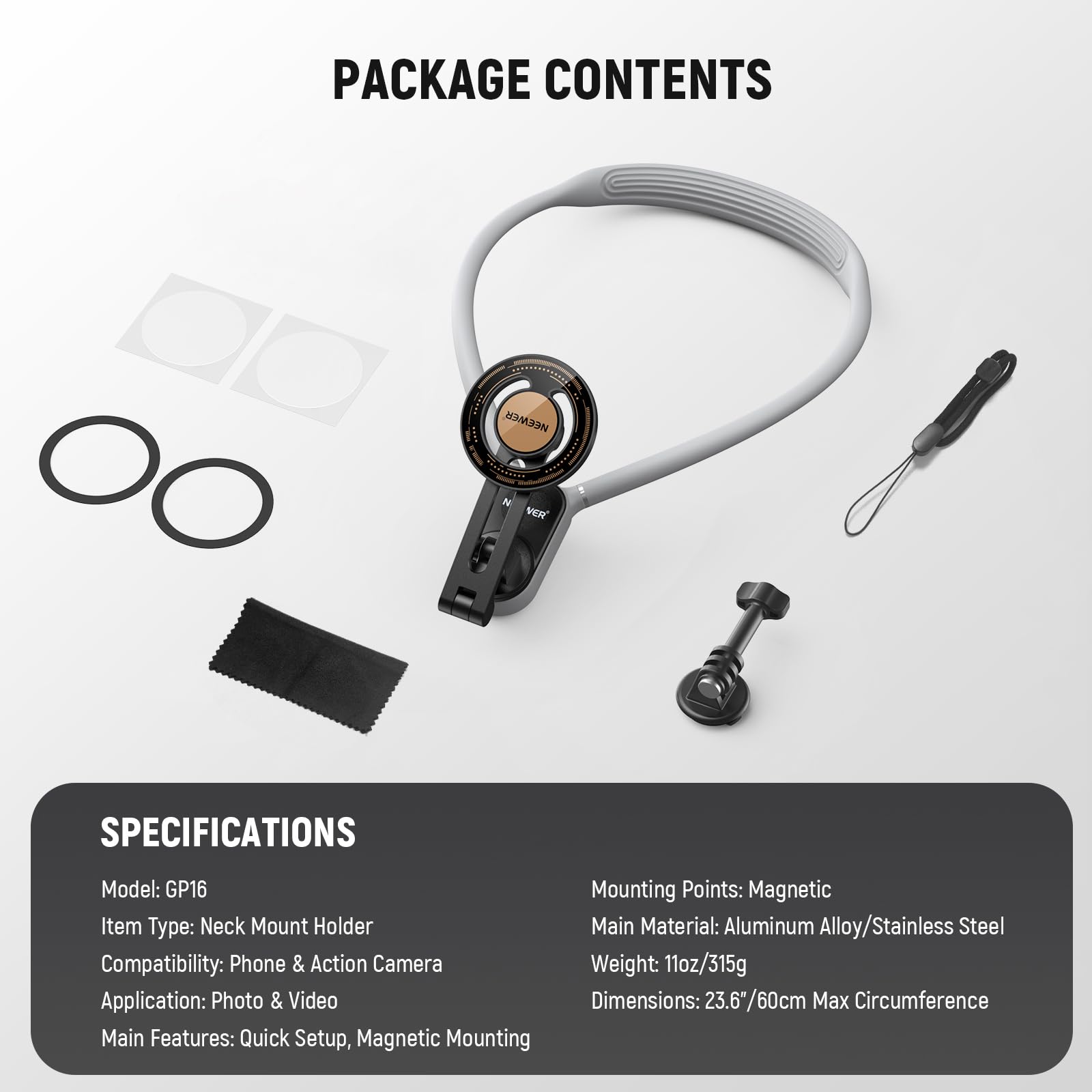 PACKAGE CONTENTS

SPECIFICATIONS

Model: GP16  
Item Type: Neck Mount Holder  
Compatibility: Phone & Action Camera  
Application: Photo & Video  
Main Features: Quick Setup, Magnetic Mounting  

Mounting Points: Magnetic  
Main Material: Aluminum Alloy/Stainless Steel  
Weight: 11oz/315g  
Dimensions: 23.6"/60cm Max Circumference