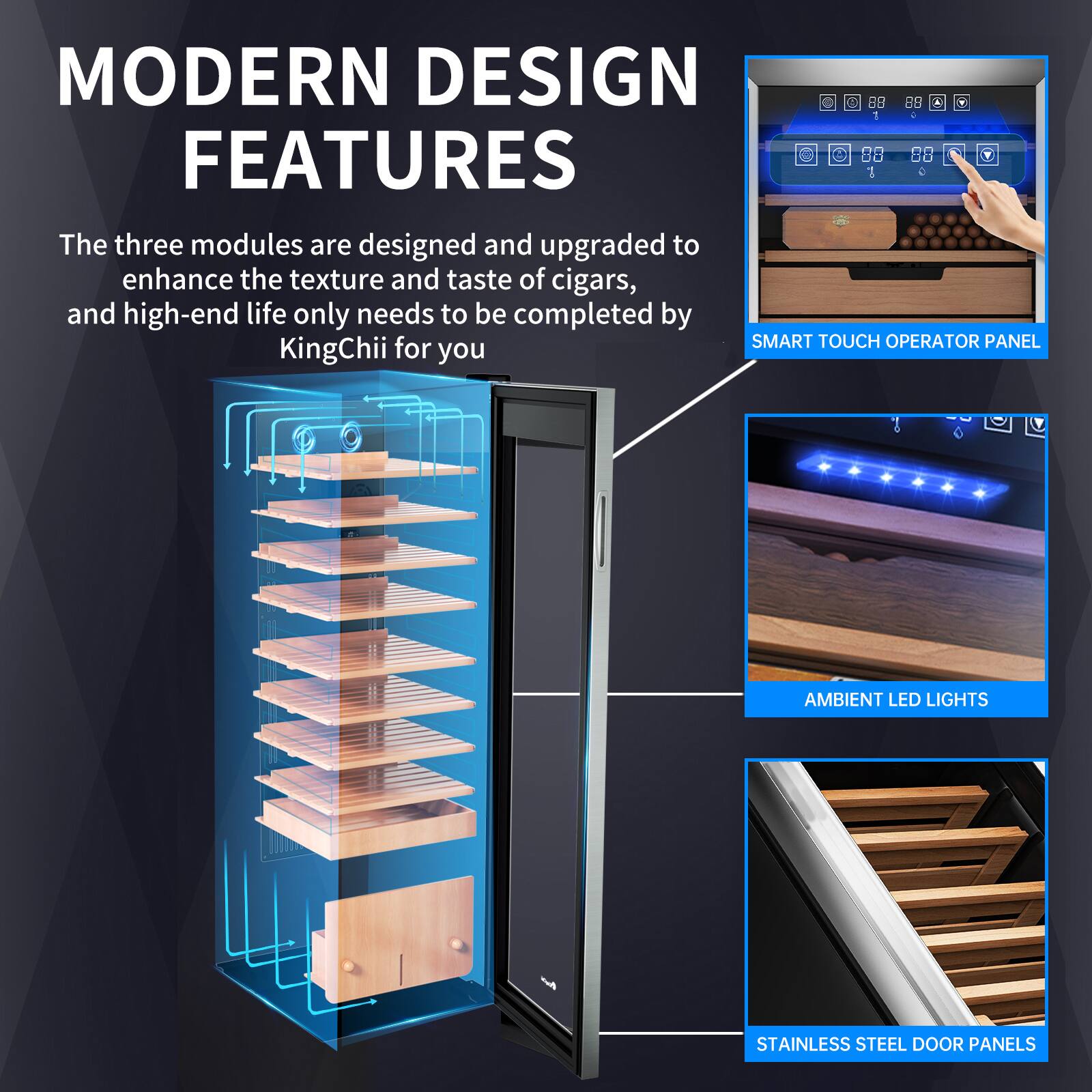 MODERN DESIGN FEATURES

The three modules are designed and upgraded to enhance the texture and taste of cigars, and high-end life only needs to be completed by KingChii for you

SMART TOUCH OPERATOR PANEL

AMBIENT LED LIGHTS

STAINLESS STEEL DOOR PANELS