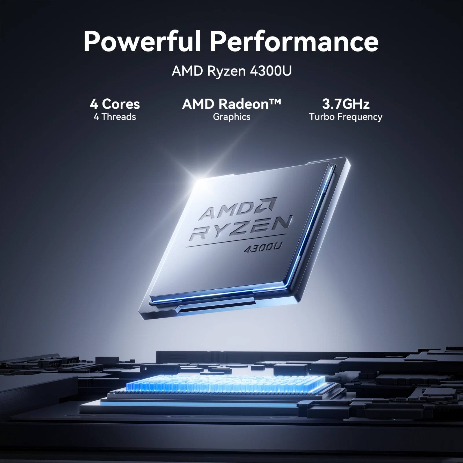 Powerful Performance  
AMD Ryzen 4300U  
4 Cores 4 Threads  
AMD Radeon™ Graphics  
3.7GHz Turbo Frequency