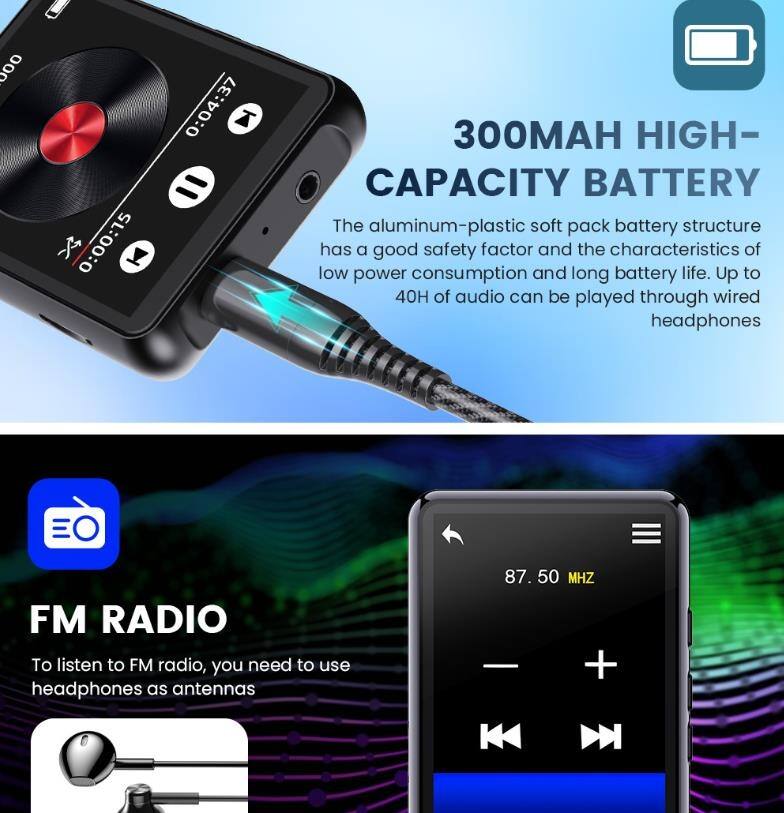 **300mAh High-Capacity Battery**  
The aluminum-plastic soft pack battery structure has a good safety factor and the characteristics of low power consumption and long battery life. Up to 40 hours of audio can be played through wired headphones.

**FM Radio**  
To listen to FM radio, you need to use headphones as antennas.