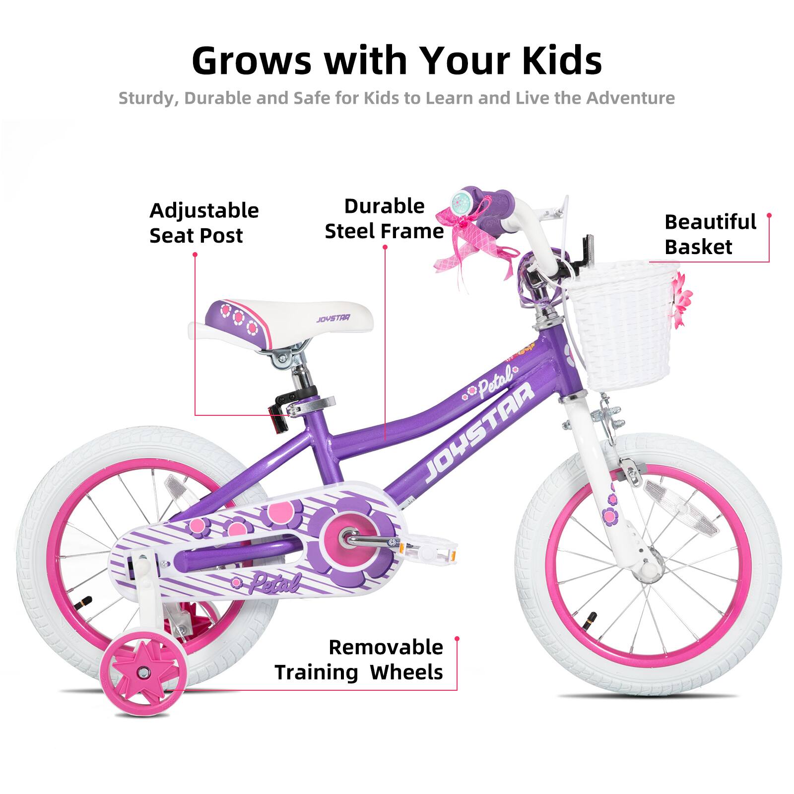 Grows with Your Kids  
Sturdy, Durable and Safe for Kids to Learn and Live the Adventure  

- Adjustable Seat Post  
- Durable Steel Frame  
- Beautiful Basket  
- Removable Training Wheels  

JOYSTAR  
Petalo