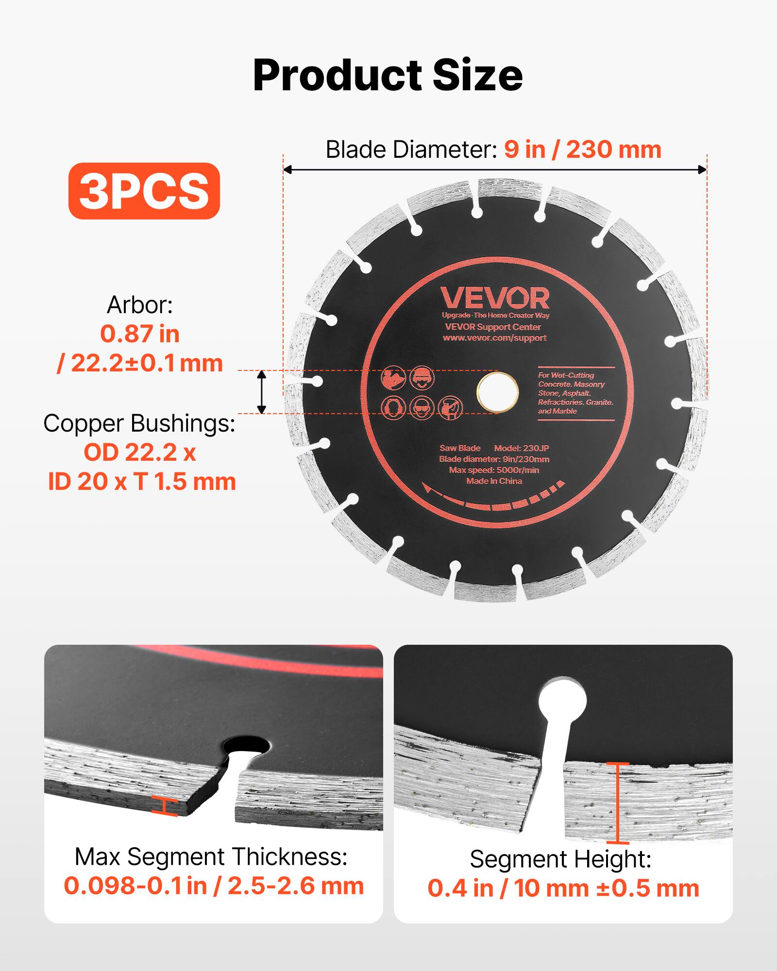 Product Size

3PCS

Blade Diameter: 9 in / 230 mm

Arbor: 0.87 in / 22.2±0.1 mm

Copper Bushings: OD 22.2 x ID 20 x T 1.5 mm

VEVOR Upgrade The Home Creator Way

VEVOR Support Center
www.vevor.com/support

For Wet-Cutting Concrete, Masonry, Stone, Asphalt, Refractories, Granite, and Marble.

Saw Blade Model: 230JP
Blade diameter: 9in/230mm
Max speed: 5000r/min
Made in China

Max Segment Thickness: 0.098-0.1 in / 2.5-2.6 mm

Segment Height: 0.4 in / 10 mm ±0.5 mm