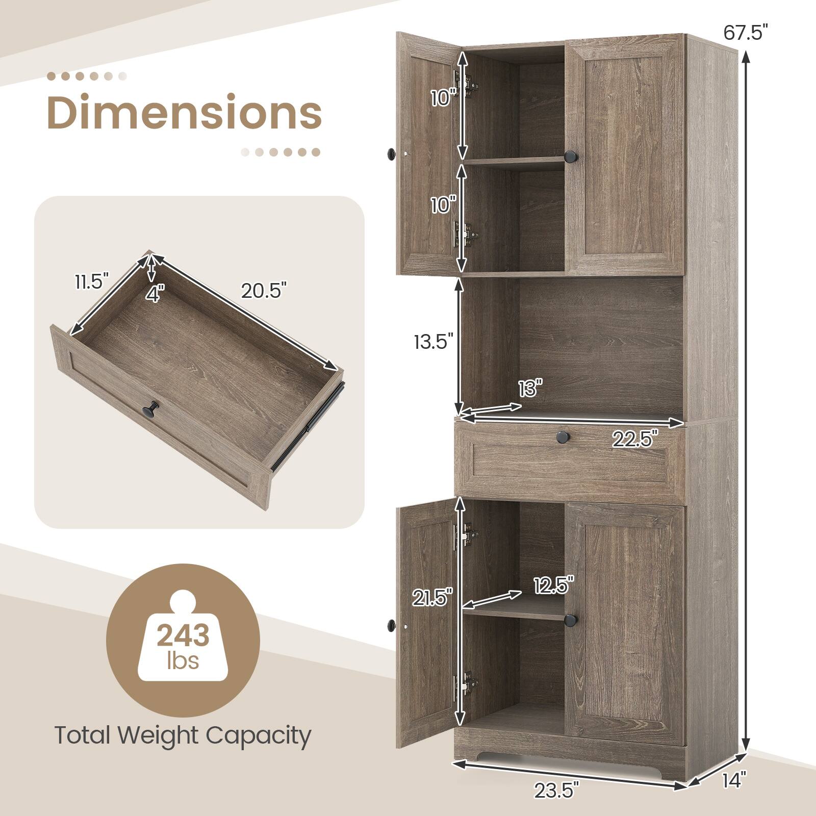 Dimensions:  
- Height: 67.5"  
- Width: 22.5"  
- Depth: 23.5"  
- Drawer: 20.5" (width) x 11.5" (depth) x 4" (height)  
- Shelf: 21.5" (width) x 12.5" (depth)  
- Total Weight Capacity: 243 lbs
