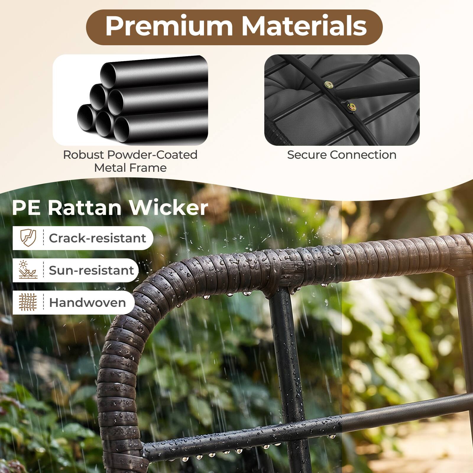 Premium Materials  
Robust Powder-Coated Metal Frame  
Secure Connection  
PE Rattan Wicker  
Crack-resistant  
Sun-resistant  
Handwoven
