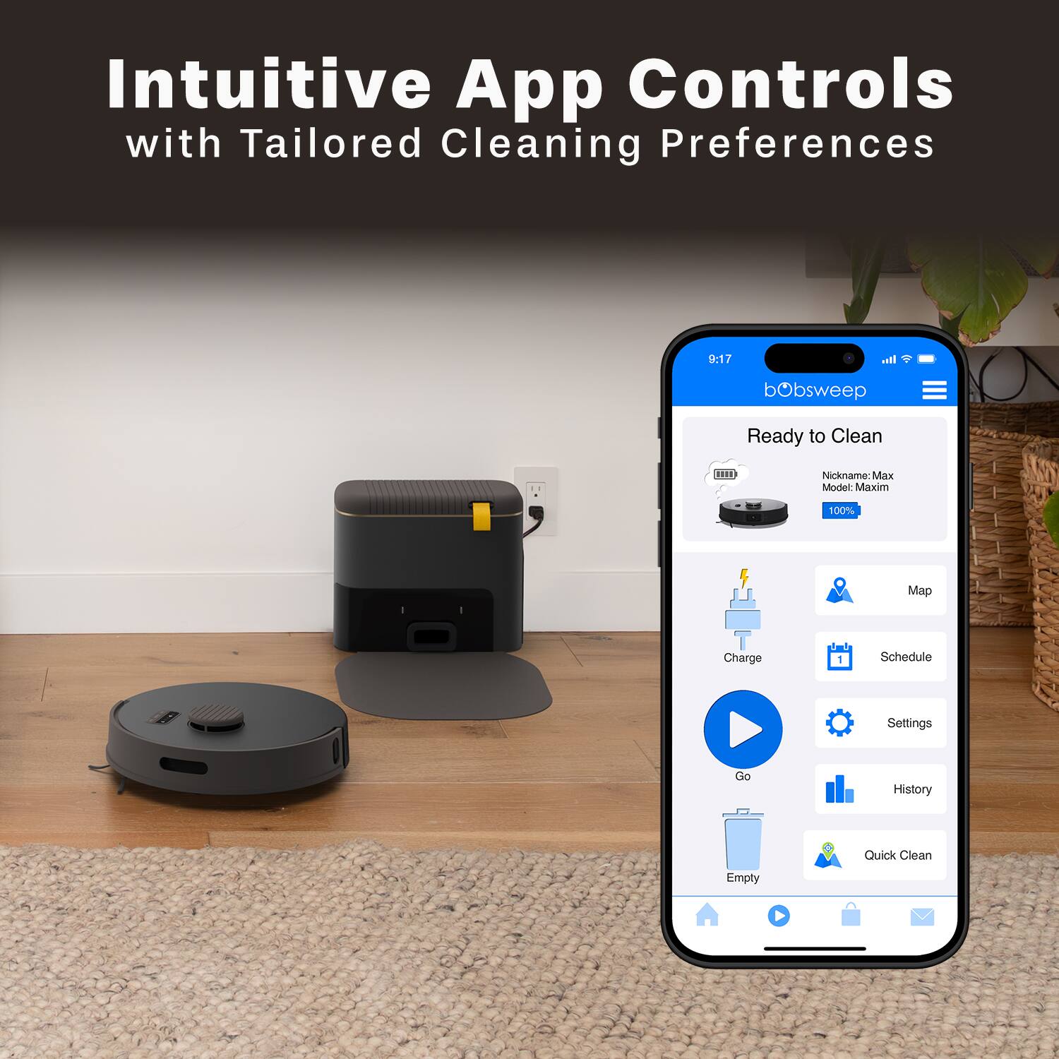 Intuitive App Controls with Tailored Cleaning Preferences

bObsweep Ready to Clean

Nickname: Max  
Model: Maxim  
100% S Map Charge

Schedule Settings  
Go  
History  
Empty  
Quick Clean