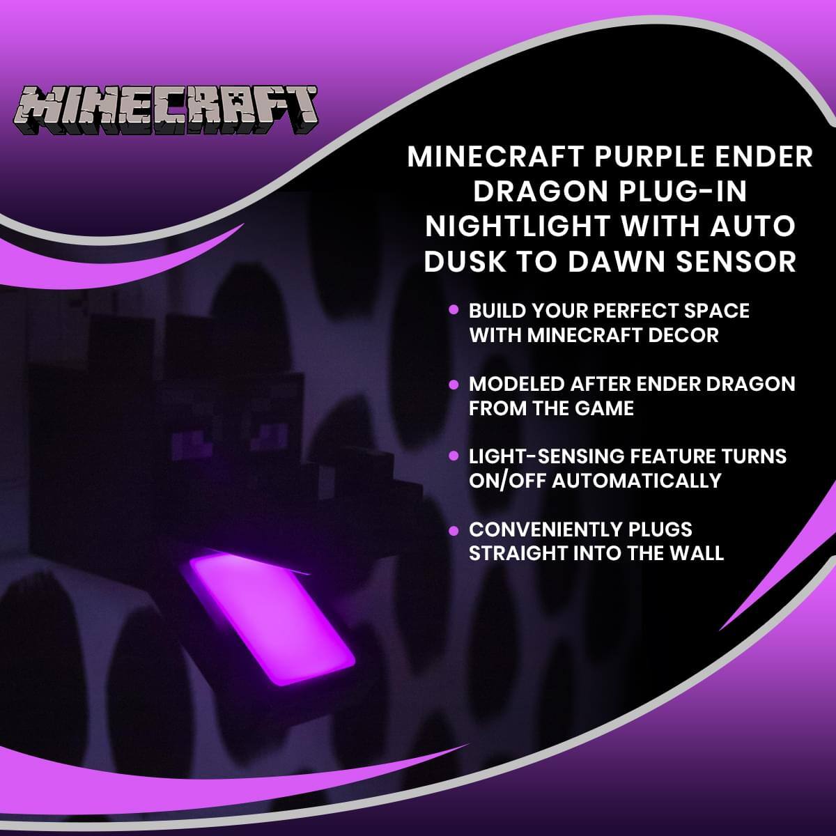 MINECRAFT

MINECRAFT PURPLE ENDER DRAGON PLUG-IN NIGHTLIGHT WITH AUTO DUSK TO DAWN SENSOR

- BUILD YOUR PERFECT SPACE WITH MINECRAFT DECOR
- MODELED AFTER ENDER DRAGON FROM THE GAME
- LIGHT-SENSING FEATURE TURNS ON/OFF AUTOMATICALLY
- CONVENIENTLY PLUGS STRAIGHT INTO THE WALL
