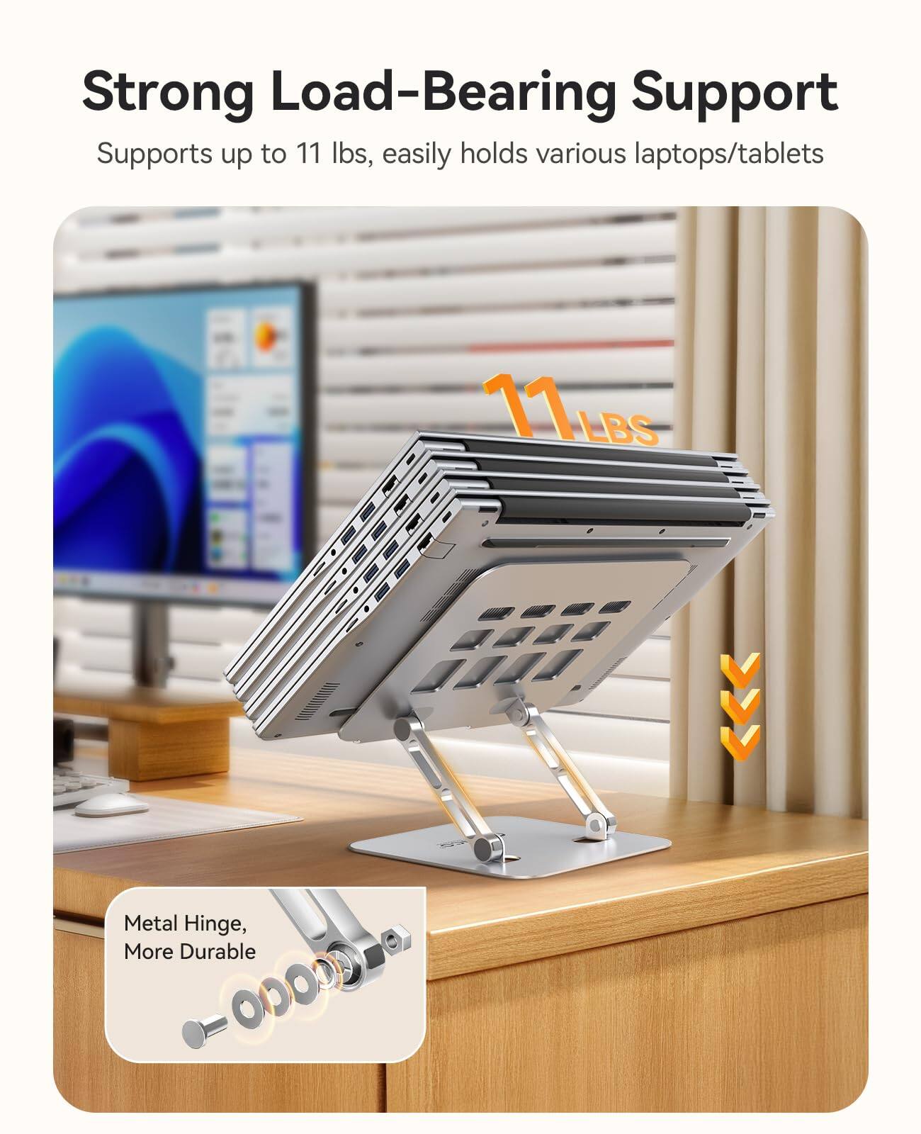 Strong Load-Bearing Support  
Supports up to 11 lbs, easily holds various laptops/tablets  

11 LBS  

Metal Hinge, More Durable