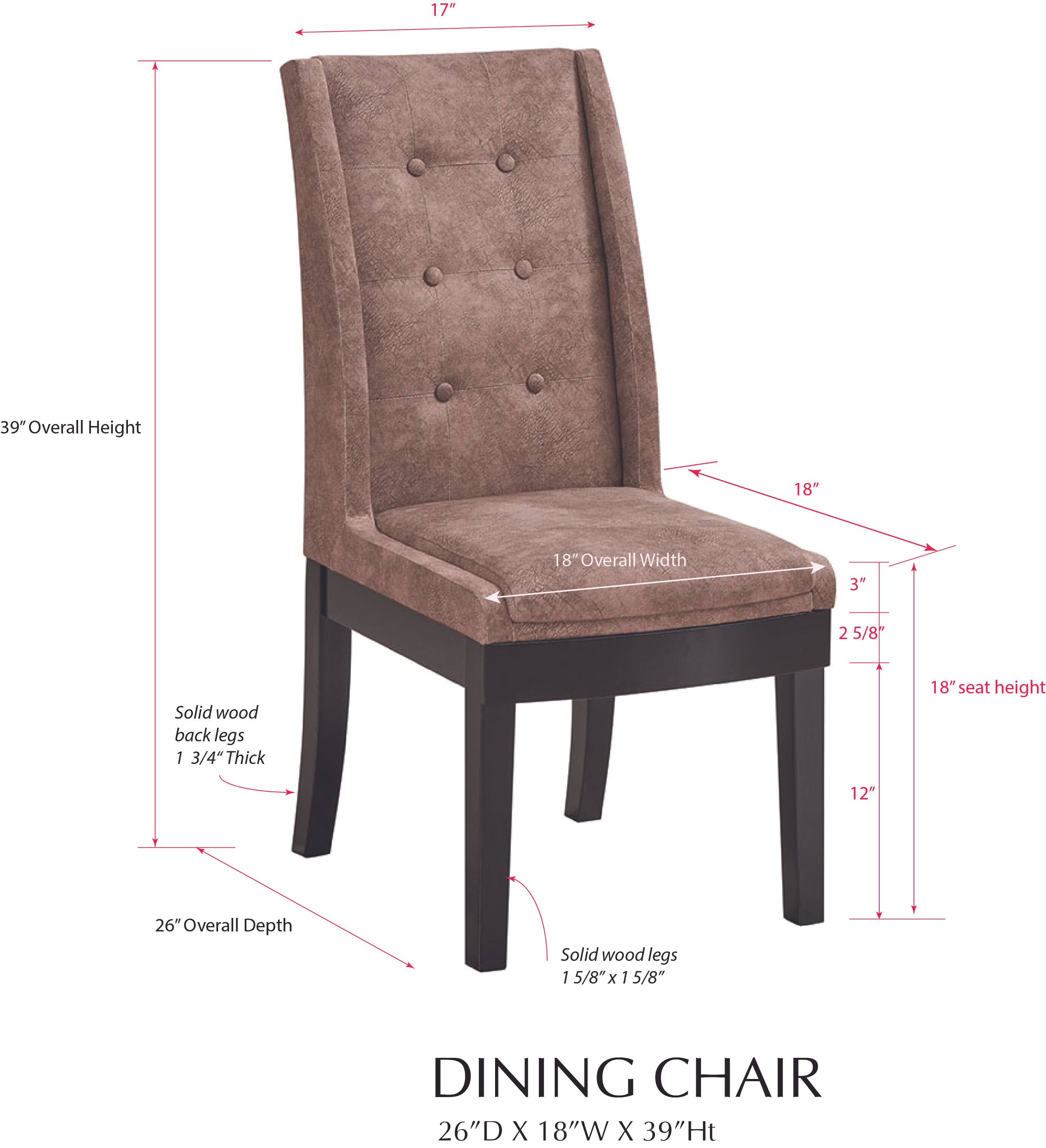 17" Overall Height  
18" Overall Width  
3" 2 5/8" Solid wood back legs  
1 3/4" Thick  
18" Seat Height  
12"  
26" Overall Depth  
Solid wood legs 1 5/8" x 1 5/8"  
DINING CHAIR  
26"D X 18"W X 39"H