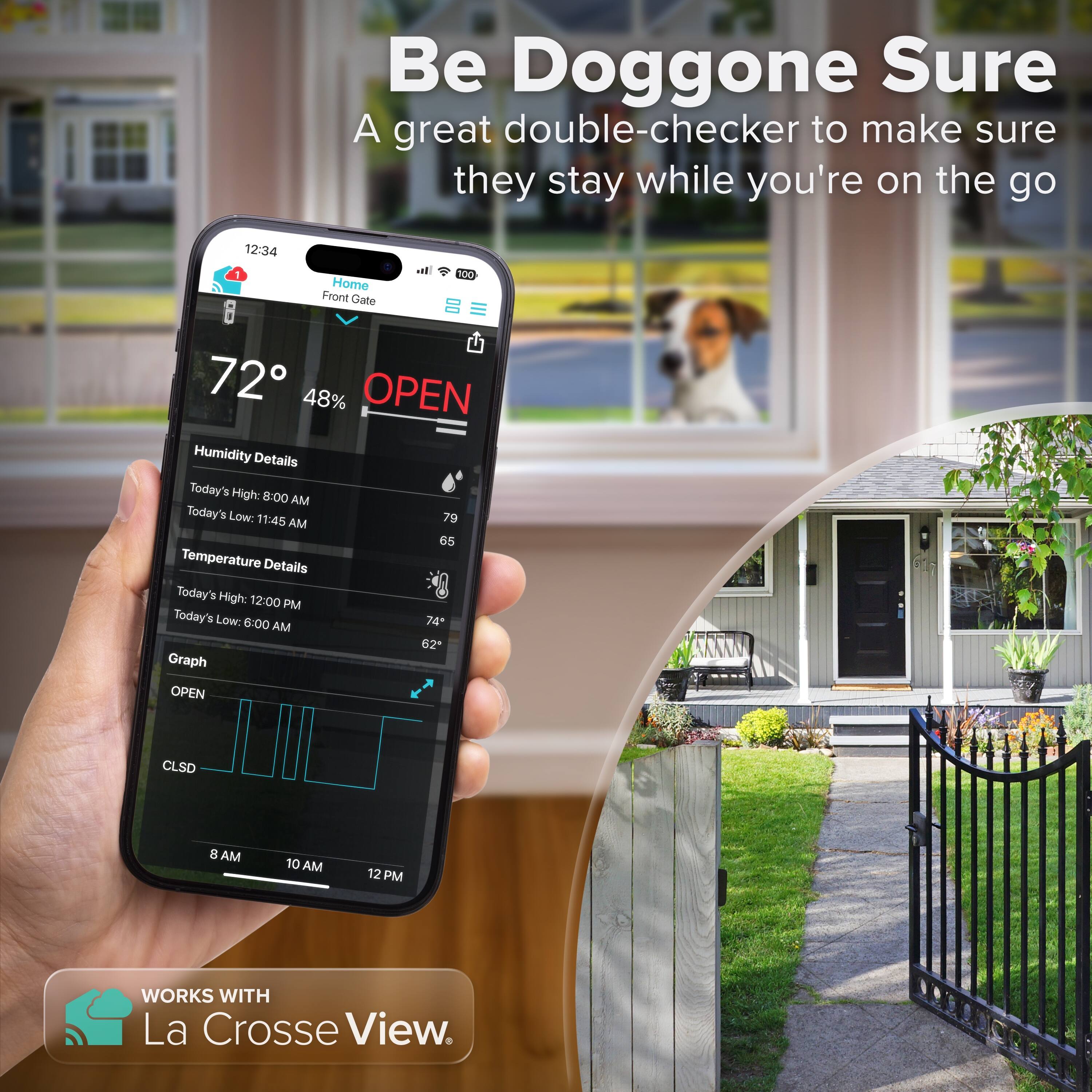 Be Doggone Sure  
A great double-checker to make sure they stay while you're on the go  

12:34  
Home Front Gate  
72° 48% OPEN  

Humidity Details  
Today's High: 8:00 AM 79  
Today's Low: 11:45 AM 65  

Temperature Details  
Today's High: 12:00 PM 74  
Today's Low: 6:00 AM 62  

Graph  
OPEN CLSD  

WORKS WITH La Crosse View.