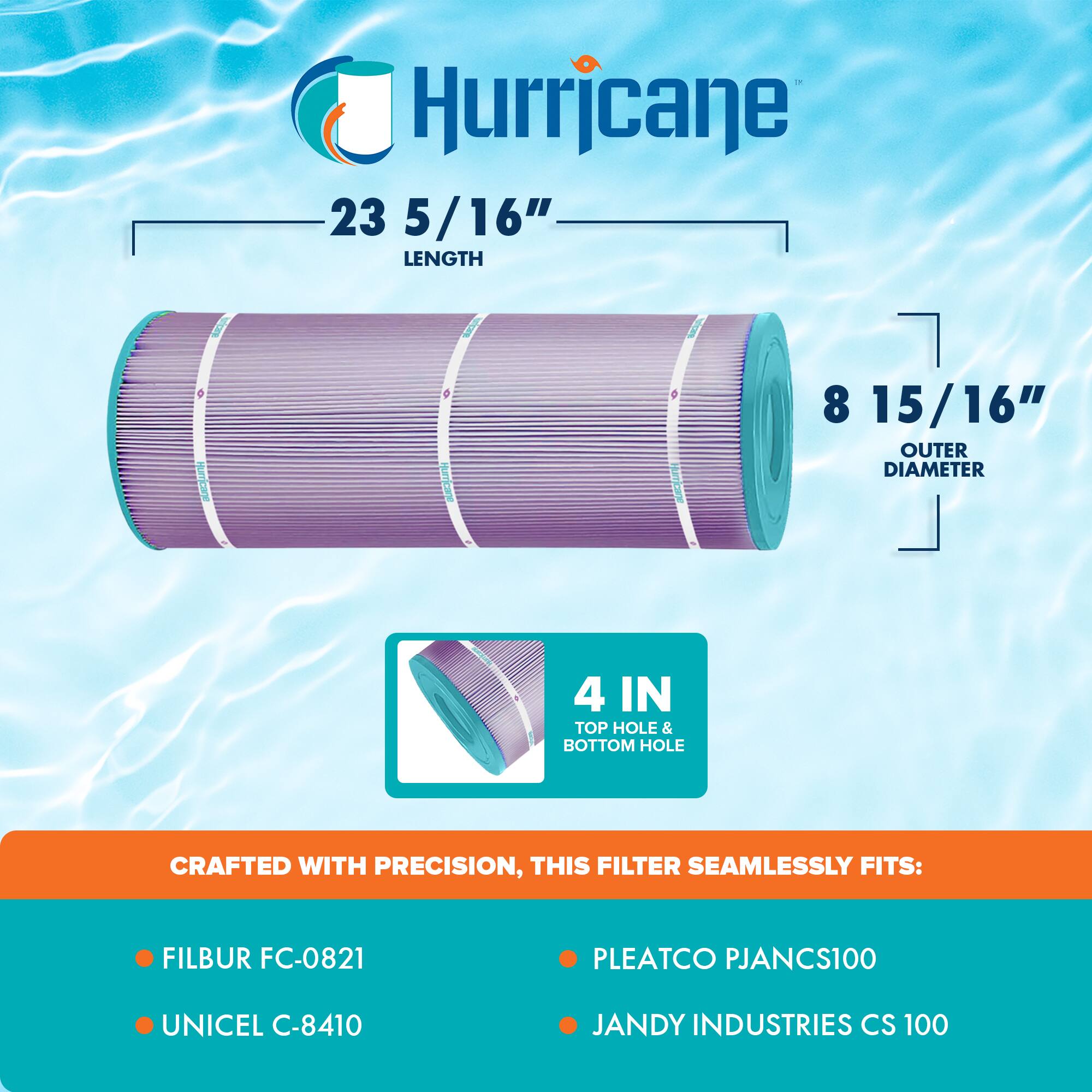 Hurricane

23 5/16" LENGTH

8 15/16" OUTER DIAMETER

4 IN TOP HOLE & BOTTOM HOLE

CRAFTED WITH PRECISION, THIS FILTER SEAMLESSLY FITS:

- FILBUR FC-0821
- UNICEL C-8410
- PLEATCO PJANCS100
- JANDY INDUSTRIES CS 100