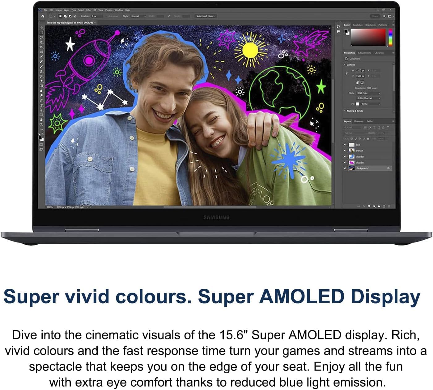 Super vivid colours. Super AMOLED Display

Dive into the cinematic visuals of the 15.6" Super AMOLED display. Rich, vivid colours and the fast response time turn your games and streams into a spectacle that keeps you on the edge of your seat. Enjoy all the fun with extra eye comfort thanks to reduced blue light emission.