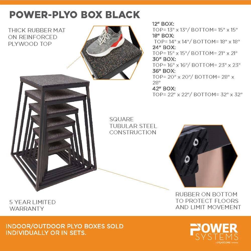 POWER-PLYO BOX BLACK

THICK RUBBER MAT ON REINFORCED PLYWOOD TOP

SQUARE TUBULAR STEEL CONSTRUCTION

5 YEAR LIMITED WARRANTY

RUBBER ON BOTTOM TO PROTECT FLOORS AND LIMIT MOVEMENT

INDOOR/OUTDOOR PLYO BOXES SOLD INDIVIDUALLY OR IN SETS.

POWER SYSTEMS PLAYCORE

12" BOX:
TOP= 13" x 13" / BOTTOM= 15" x 15"

18" BOX:
TOP= 14" x 14" / BOTTOM= 18" x 18"

24" BOX:
TOP= 15" x 15" / BOTTOM= 21" x 21"

30" BOX:
TOP= 16" x 16" / BOTTOM= 23" x 23"

36" BOX:
TOP= 20" x 20" / BOTTOM= 28" x 28"

42" BOX:
TOP= 22" x 22" / BOTTOM= 32" x 32"