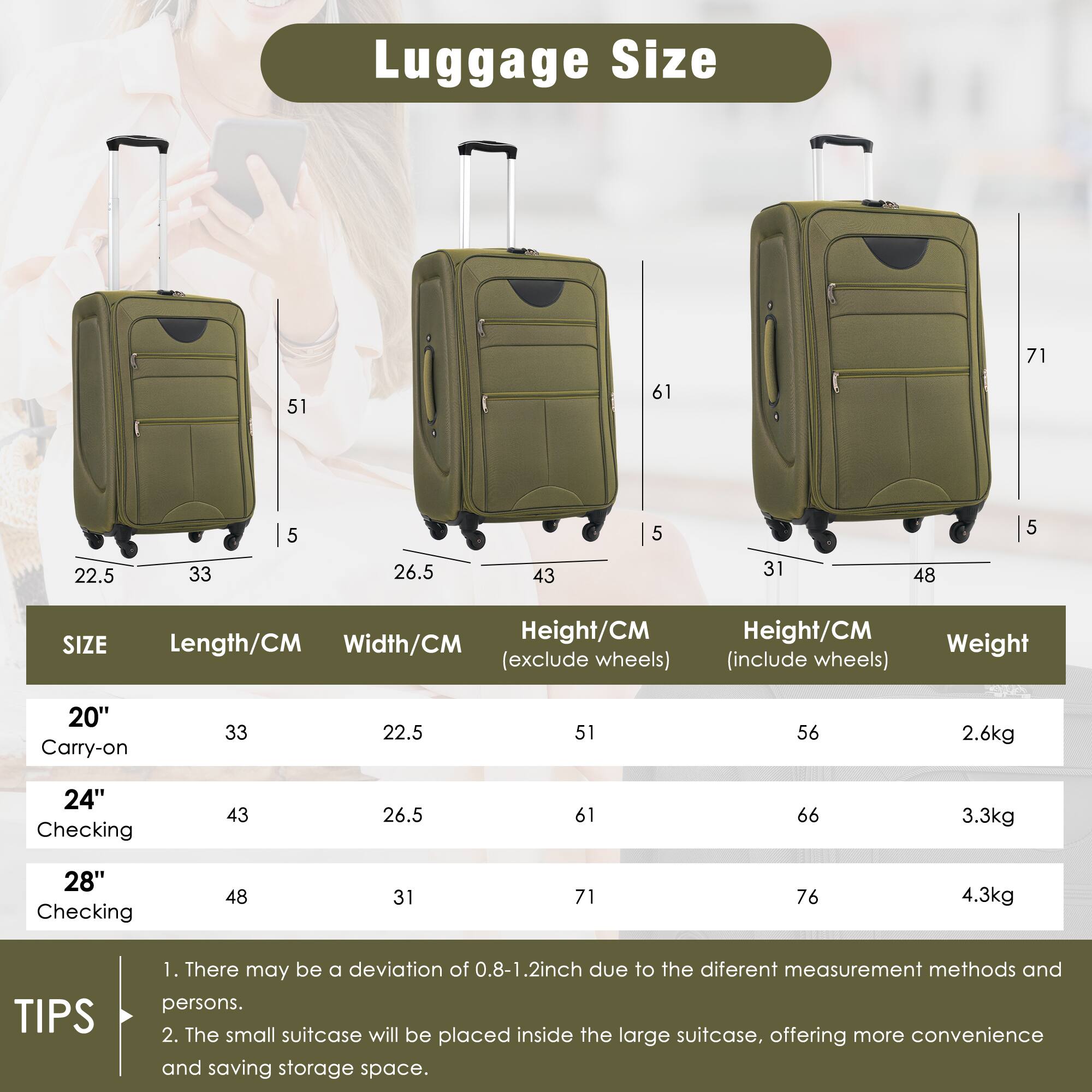 Luggage Size

| SIZE       | Length/CM | Width/CM | Height/CM (exclude wheels) | Height/CM (include wheels) | Weight |
|------------|----------|---------|--------------------------|--------------------------|--------|
| 20" Carry-on | 33       | 22.5    | 51                       | 56                       | 2.6kg  |
| 24" Checking | 43       | 26.5    | 61                       | 66                       | 3.3kg  |
| 28" Checking | 48       | 31      | 71                       | 76                       | 4.3kg  |

TIPS
1. There may be a deviation of 0.8-1.2 inch due to the different measurement methods and persons.
2. The small suitcase will be placed inside the large suitcase, offering more convenience and saving storage space.