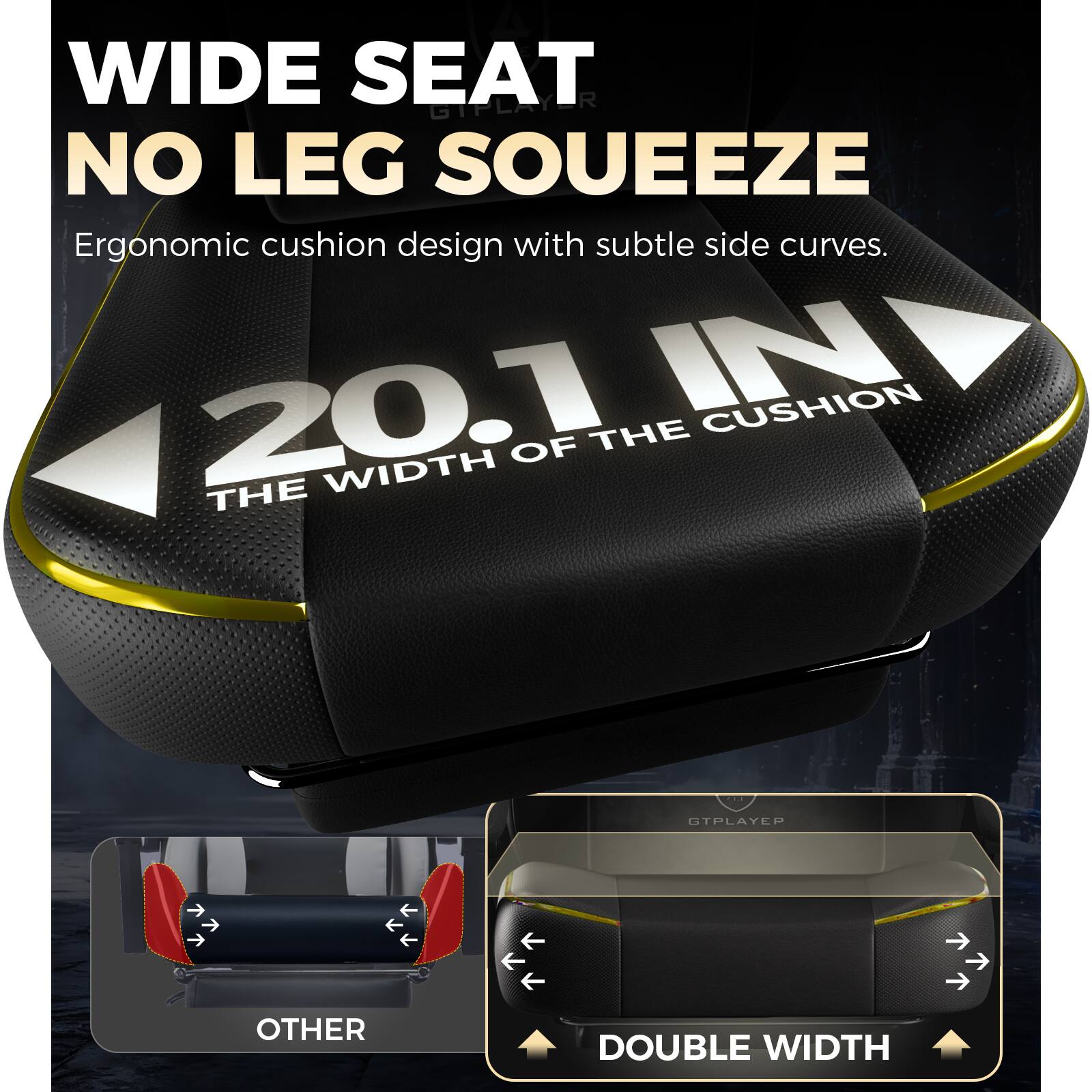 WIDE SEAT  
NO LEG SOUEEZE  

Ergonomic cushion design with subtle side curves.  

20.1 IN  
THE WIDTH OF THE CUSHION  

OTHER  
DOUBLE WIDTH