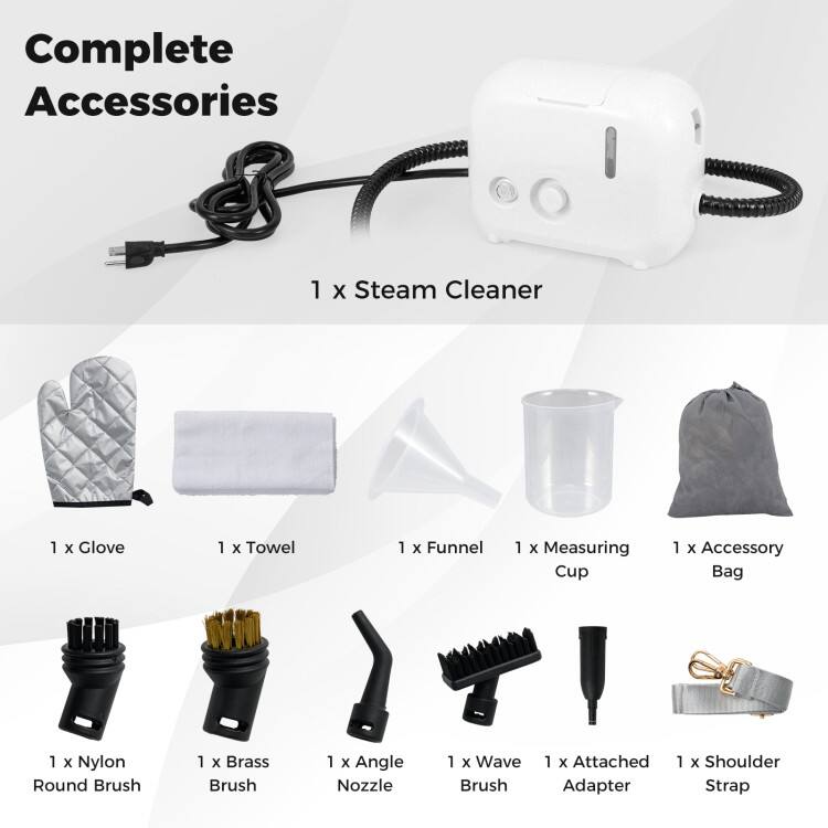 Complete Accessories  
1 x Steam Cleaner  
1 x Glove  
1 x Towel  
1 x Funnel  
1 x Measuring Cup  
1 x Accessory Bag  
1 x Nylon Round Brush  
1 x Brass Brush  
1 x Angle Nozzle  
1 x Wave Brush  
1 x Attached Adapter  
1 x Shoulder Strap