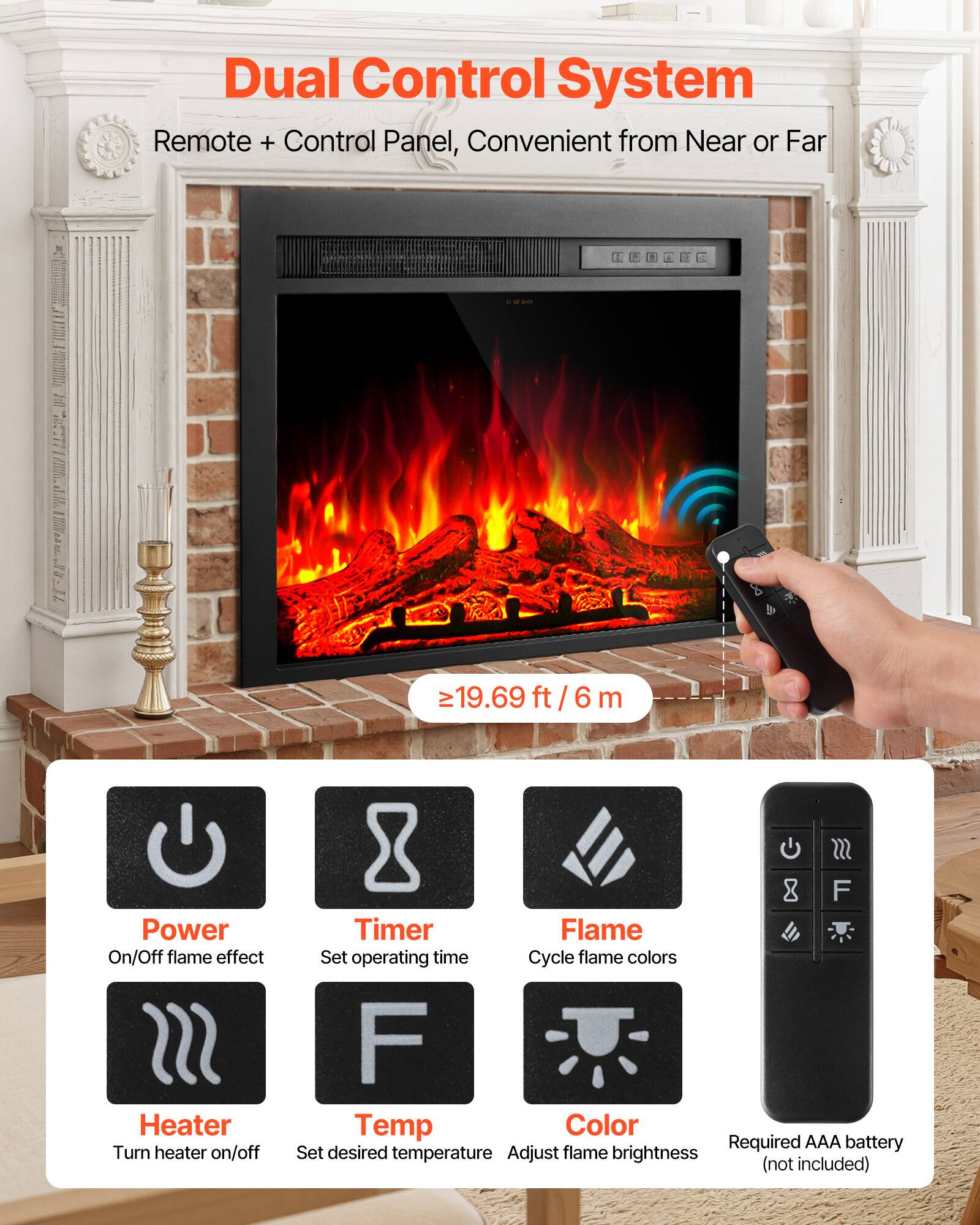 Dual Control System Remote + Control Panel, Convenient from Near or Far

19.69 ft/6 m

Power On/Off flame effect Heater Turn heater on/off

SSS F Timer Flame Set operating time Cycle flame colors F Temp Color Required AAA battery Set desired temperature Adjust flame brightness (not included)