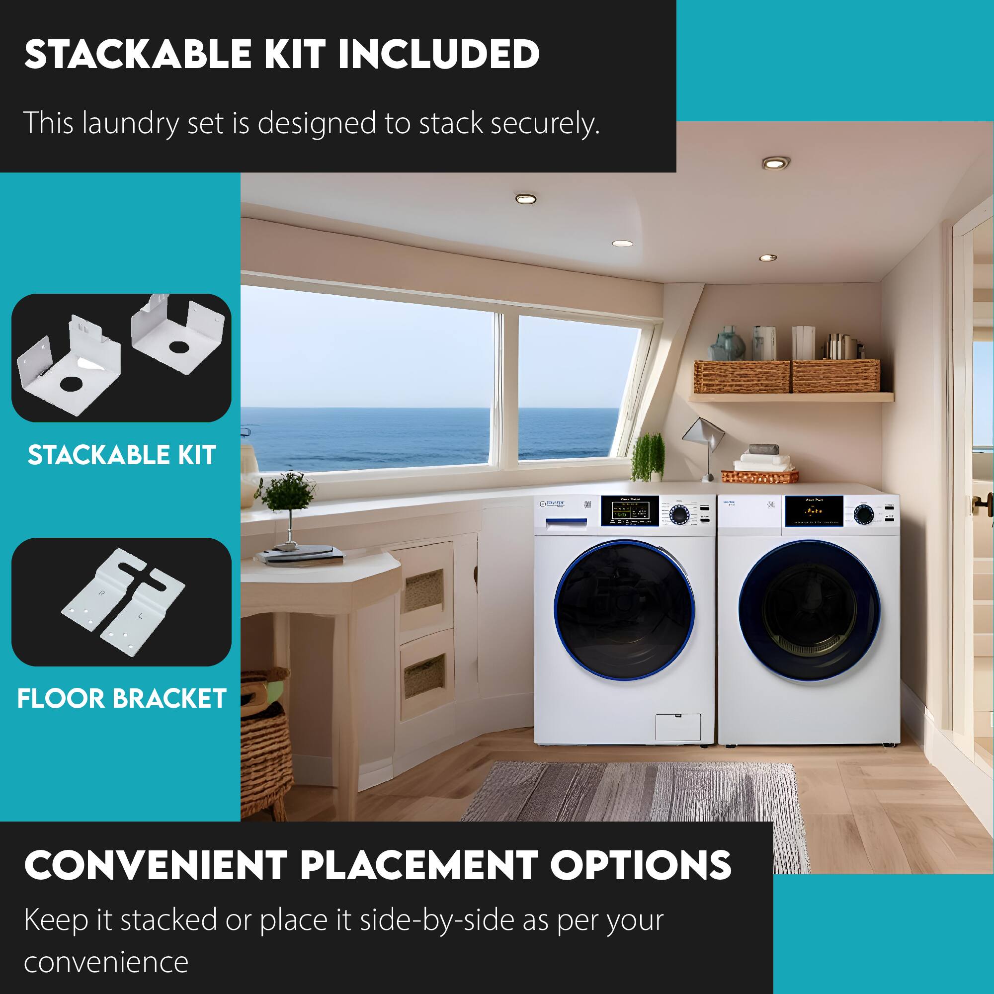 STACKABLE KIT INCLUDED  
This laundry set is designed to stack securely.  

STACKABLE KIT  
FLOOR BRACKET  

CONVENIENT PLACEMENT OPTIONS  
Keep it stacked or place it side-by-side as per your convenience