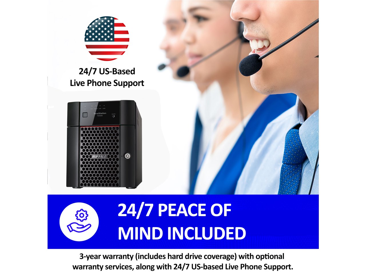 24/7 US-Based Live Phone Support - Buffalo

24/7 PEACE OF MIND INCLUDED

3-year warranty (includes hard drive coverage) with optional warranty services, along with 24/7 US-based Live Phone Support.
