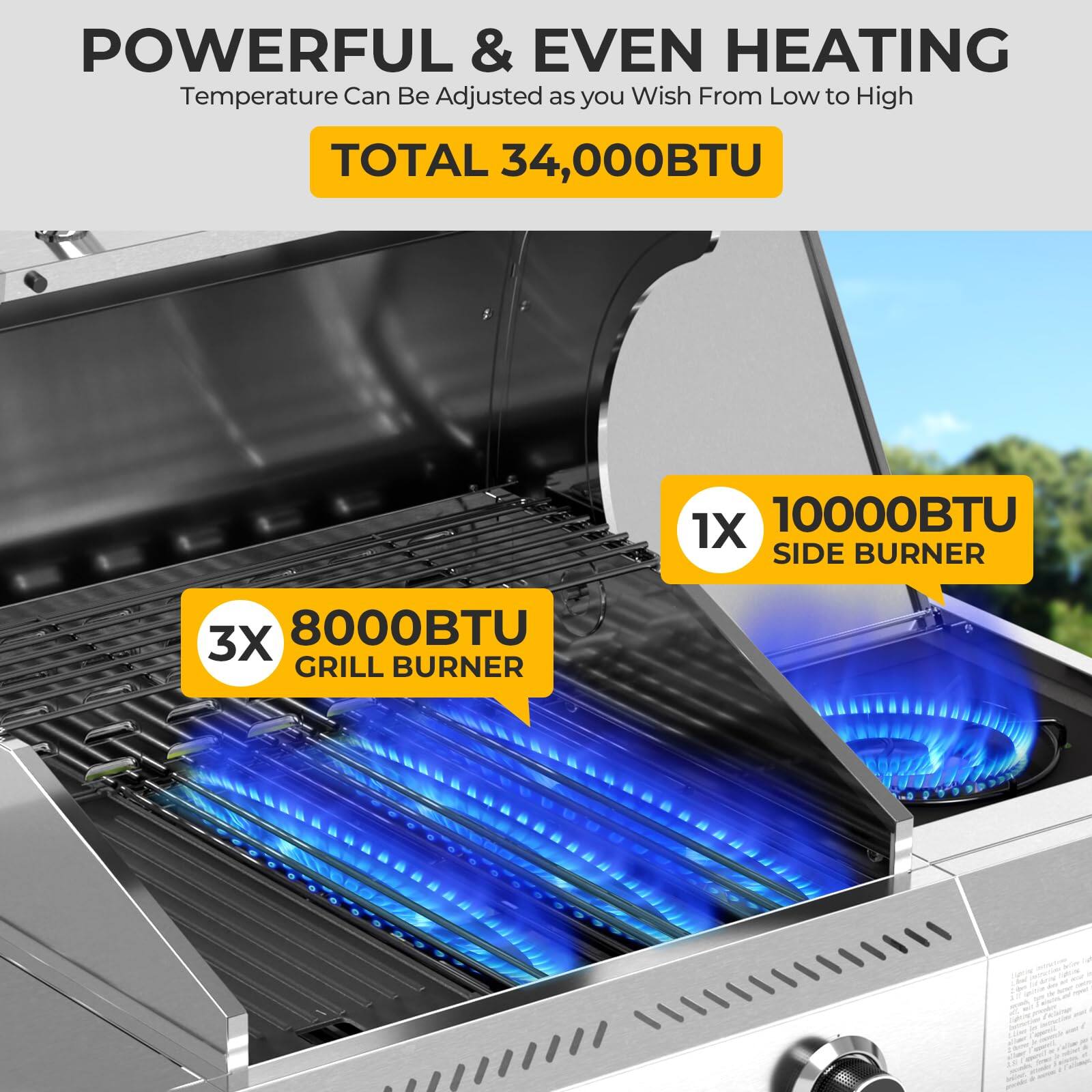 POWERFUL & EVEN HEATING  
Temperature Can Be Adjusted as you Wish From Low to High  

TOTAL 34,000BTU  

3X 8000BTU GRILL BURNER  
1X 10000BTU SIDE BURNER